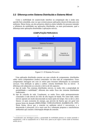 26
2.2 Diferença entre Sistema Distribuído e Sistema Móvel
Como a mobilidade do usuário/nodo interfere na computação não é ainda uma
questão bem entendida, uma vez que existem poucas aplicações desenvolvidas para este
ambiente. Desta forma, um dos primeiros objetivos deste trabalho foi procurar entender
a influência da mobilidade nas aplicações distribuídas, ou mais precisamente, qual a
diferença entre aplicações distribuídas e aplicações móveis.
Figura 2.1: O Sistema Pervasivo
Uma aplicação distribuída consiste em uma coleção de componentes, distribuídos
sobre vários computadores (nodos) conectados via uma rede de computadores. Esses
componentes interagem uns com os outros para trocarem informações ou acessarem
serviços. Esta definição se aplica a ambos: sistema distribuído fixo ou móvel. A
diferença está subjacente ao conceito e deriva de três aspectos:
a) tipo de nodo. Nos sistemas distribuídos móveis, os nodos têm a propriedade de
portabilidade e mobilidade4
, diferente dos nodos fixos dos sistemas distribuídos
tradicionais;
b) tipo de conexão de rede. Usualmente, os nodos fixos estão permanentemente
conectados à rede através de links de alta largura de banda. Por outro lado, nodos
móveis operam em modo desconectado na maior parte do tempo. Isto se deve a dois
fatores: (i) para economia de energia, que provém da bateria que em geral tem
poucas horas de duração (IMIELINSKI; VISWANATHAN; BADRINATH, 1997).
Desta forma, diz-se que a conexão no ambiente móvel é intermitente, e a
desconexão é planejada; (ii) o meio sem fio é altamente propenso a interferências
ambientais que causam a interrupção abrupta da conexão.
4
Considerando uma abordagem purista, a propriedade de mobilidade pertence ao usuário portando o
equipamento, e não ao equipamento em si. Neste texto, optou-se por seguir o termo usado na literatura:
mobile device.
 