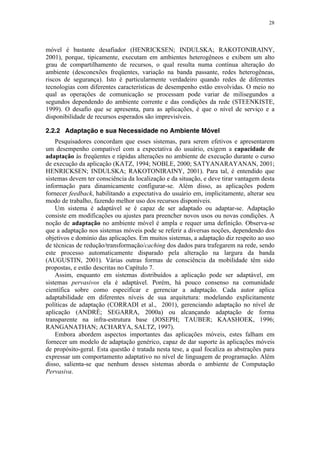 28
móvel é bastante desafiador (HENRICKSEN; INDULSKA; RAKOTONIRAINY,
2001), porque, tipicamente, executam em ambientes heterogêneos e exibem um alto
grau de compartilhamento de recursos, o qual resulta numa contínua alteração do
ambiente (desconexões freqüentes, variação na banda passante, redes heterogêneas,
riscos de segurança). Isto é particularmente verdadeiro quando redes de diferentes
tecnologias com diferentes características de desempenho estão envolvidas. O meio no
qual as operações de comunicação se processam pode variar de milisegundos a
segundos dependendo do ambiente corrente e das condições da rede (STEENKISTE,
1999). O desafio que se apresenta, para as aplicações, é que o nível de serviço e a
disponibilidade de recursos esperados são imprevisíveis.
2.2.2 Adaptação e sua Necessidade no Ambiente Móvel
Pesquisadores concordam que esses sistemas, para serem efetivos e apresentarem
um desempenho compatível com a expectativa do usuário, exigem a capacidade de
adaptação às freqüentes e rápidas alterações no ambiente de execução durante o curso
de execução da aplicação (KATZ, 1994; NOBLE, 2000; SATYANARAYANAN, 2001;
HENRICKSEN; INDULSKA; RAKOTONIRAINY, 2001). Para tal, é entendido que
sistemas devem ter consciência da localização e da situação, e deve tirar vantagem desta
informação para dinamicamente configurar-se. Além disso, as aplicações podem
fornecer feedback, habilitando a expectativa do usuário em, implicitamente, alterar seu
modo de trabalho, fazendo melhor uso dos recursos disponíveis.
Um sistema é adaptável se é capaz de ser adaptado ou adaptar-se. Adaptação
consiste em modificações ou ajustes para preencher novos usos ou novas condições. A
noção de adaptação no ambiente móvel é ampla e requer uma definição. Observa-se
que a adaptação nos sistemas móveis pode se referir a diversas noções, dependendo dos
objetivos e domínio das aplicações. Em muitos sistemas, a adaptação diz respeito ao uso
de técnicas de redução/transformação/caching dos dados para trafegarem na rede, sendo
este processo automaticamente disparado pela alteração na largura da banda
(AUGUSTIN, 2001). Várias outras formas de consciência da mobilidade têm sido
propostas, e estão descritas no Capítulo 7.
Assim, enquanto em sistemas distribuídos a aplicação pode ser adaptável, em
sistemas pervasivos ela é adaptável. Porém, há pouco consenso na comunidade
científica sobre como especificar e gerenciar a adaptação. Cada autor aplica
adaptabilidade em diferentes níveis de sua arquitetura: modelando explicitamente
políticas de adaptação (CORRADI et al., 2001), gerenciando adaptação no nível de
aplicação (ANDRÈ; SEGARRA, 2000a) ou alcançando adaptação de forma
transparente na infra-estrutura base (JOSEPH; TAUBER; KAASHOEK, 1996;
RANGANATHAN; ACHARYA, SALTZ, 1997).
Embora abordem aspectos importantes das aplicações móveis, estes falham em
fornecer um modelo de adaptação genérico, capaz de dar suporte às aplicações móveis
de propósito-geral. Esta questão é tratada nesta tese, a qual focaliza as abstrações para
expressar um comportamento adaptativo no nível de linguagem de programação. Além
disso, salienta-se que nenhum desses sistemas aborda o ambiente de Computação
Pervasiva.
 