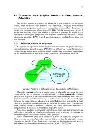 29
2.3 Taxonomia das Aplicações Móveis com Comportamento
Adaptativo
Para melhor entender o conceito de adaptação, e sua utilização nas aplicações
móveis, foram analisados vários trabalhos (ver Capítulo 7). O resultado desse estudo é
uma taxonomia que procura identificar as características e necessidades das aplicações
móveis com comportamento adaptativo (AUGUSTIN, 2002b), apresentadas a seguir. A
análise dos sistemas móveis nos auxiliou a entender o processo de adaptação e a
selecionar as abordagens apropriadas para diferentes domínios de aplicação. Como a
intenção da arquitetura ISAM é ser de propósito-geral, as escolhas foram feitas com
essa premissa.
2.3.1 Dimensões e Níveis de Adaptação
A adaptação nas aplicações móveis pode ocorrer basicamente em quatro dimensões:
temporal, espacial, pessoal e social (AUGUSTIN, 2002a). A Figura 2.2 mostra as
perspectivas de adaptação no ambiente móvel, considerando as entidades responsáveis
por ela (controle): usuário, aplicação, sistema de suporte e as dimensões possíveis.
Figura 2.2: Perspectivas do Gerenciamento da Adaptação na Mobilidade
Adaptação temporal refere-se a quando ocorre a adaptação, em tempo de carga
(semi-estática) e/ou em tempo de execução (dinâmica). Adaptação espacial é relativa a
quem sofre a adaptação, e que elementos computacionais são essenciais para a aplicação
e influenciam seu comportamento. Esta pode incluir entidades, atividades e localização.
Diferente de outros sistemas adaptativos, a mobilidade introduz a dimensão pessoal:
relativa ao padrão de comportamento e preferências do usuário móvel. A dimensão
social aparece quando o ambiente, composto por várias aplicações, influencia o
comportamento da aplicação executando no dispositivo móvel.
Além disso, adaptação ocorre em níveis relativos ao ponto na arquitetura de software
onde esta é realizada: na plataforma fundamental (rede e sistema operacional), no
sistema de suporte (middleware, runtime) ou na aplicação.
Muitas combinações entre essas dimensões e níveis de adaptação são possíveis.
Observa-se que as aplicações podem também diferir no foco da adaptação: recurso,
contexto ou situação. Estas observações resultaram na taxonomia proposta para as
aplicações móveis com comportamento adaptativo (AUGUSTIN 2002b).
 