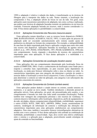 32
1999) a adaptação é relativa à redução dos dados, à transformação ou às técnicas de
filtragem para o transporte dos dados na rede. Nestes sistemas, a localização dos
componentes é fixa, a adaptação advém de trocas no uso da rede. Em geral, essas
aplicações usam mecanismos automáticos de adaptação, tais como caching e replicação,
que podem usar técnicas de adaptação baseadas somente em parâmetros ou em troca do
conteúdo. Fornecem adaptação baseada em recursos, onde o recurso considerado é a
rede. O foco destas aplicações é a portabilidade e a conectividade.
2.3.3.3 Aplicações Conscientes dos Recursos (resource-aware)
Estas aplicações tentam identificar e usar os recursos locais disponíveis (NOBLE,
2000; RANGANATHAN; ACHARYA; SALTZ, 1997). A maior parte do processo de
adaptação pode ser executado automaticamente pelo sistema usando ajuste de
parâmetros ou alteração no formato dos componentes. Por exemplo, a indisponibilidade
de uma base de dados requisitada pode forçar a aplicação a migrar para outro sítio onde
este recurso está disponível. Aplicações baseadas na tecnologia de agentes móveis
(GRAY et al., 1997; PEINE; STOLPMANN, 1997; PHAM; KARMOUCH, 1998) têm
este comportamento. Assim, migração e descoberta de recursos são características
importantes para estas aplicações. O foco destas aplicações é a mobilidade e a
conectividade.
2.3.3.4 Aplicações Conscientes da Localização (location-aware)
Estas aplicações têm seu comportamento determinado pela localização física do
usuário (COMPUTER, 2001). Usam o conhecimento da localização como fundo para a
resposta a consultas mais especializadas, ou para executar ações dependentes da
localização, ou ainda para fornecer informações sobre a área ou objetos ao redor. As
características importantes para esta categoria são determinar a posição do usuário e
associar dados à localização (content-based adaptation). Como a localização é a chave
para determinar o contexto ao redor da aplicação, esta categoria é um subconjunto das
aplicações conscientes do contexto.
2.3.3.5 Aplicações Conscientes do Contexto (context-aware)
Estas aplicações podem deduzir o estado interno ou externo, usando sensores ou
monitores, e se ajustar ao novo estado. Também introduzem a dimensão pessoal às
aplicações móveis. Estas aplicações, em geral, são personalizadas pelo usuário, e seu
comportamento é baseado em onde elas estão sendo executadas (localização). Podem
também tirar vantagem das computações próximas e dos recursos da vizinhança. O
contexto descreve informações sobre localização, dispositivos, perfis de equipamentos e
da rede, atividades, objetos computacionais (disponibilidade, confiabilidade, segurança)
e outros (CHEN; KOTZ, 2000; DEY; ABOWD, 2000a). Assim, monitoramento do
contexto, modelagem da informação do contexto e notificação das alterações são
características importantes para estas aplicações estabelecerem um comportamento
adaptativo. Para estas, também é necessário fornecer (re)configurações alternativas de
acordo com o novo contexto. O foco destas aplicações está centrado na combinação de
mobilidade, portabilidade e conectividade. Aqui, deve existir uma efetiva colaboração
entre o sistema e a aplicação para a adaptação, possivelmente usando estratégias de
ajuste de conteúdo ou funcionalidade.
 