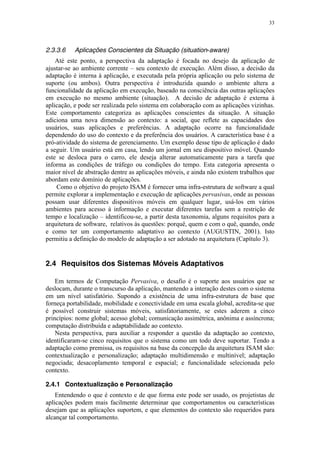 33
2.3.3.6 Aplicações Conscientes da Situação (situation-aware)
Até este ponto, a perspectiva da adaptação é focada no desejo da aplicação de
ajustar-se ao ambiente corrente – seu contexto de execução. Além disso, a decisão da
adaptação é interna à aplicação, e executada pela própria aplicação ou pelo sistema de
suporte (ou ambos). Outra perspectiva é introduzida quando o ambiente altera a
funcionalidade da aplicação em execução, baseado na consciência das outras aplicações
em execução no mesmo ambiente (situação). A decisão de adaptação é externa à
aplicação, e pode ser realizada pelo sistema em colaboração com as aplicações vizinhas.
Este comportamento categoriza as aplicações conscientes da situação. A situação
adiciona uma nova dimensão ao contexto: a social, que reflete as capacidades dos
usuários, suas aplicações e preferências. A adaptação ocorre na funcionalidade
dependendo do uso do contexto e da preferência dos usuários. A característica base é a
pró-atividade do sistema de gerenciamento. Um exemplo desse tipo de aplicação é dado
a seguir. Um usuário está em casa, lendo um jornal em seu dispositivo móvel. Quando
este se desloca para o carro, ele deseja alterar automaticamente para a tarefa que
informa as condições de tráfego ou condições do tempo. Esta categoria apresenta o
maior nível de abstração dentre as aplicações móveis, e ainda não existem trabalhos que
abordam este domínio de aplicações.
Como o objetivo do projeto ISAM é fornecer uma infra-estrutura de software a qual
permite explorar a implementação e execução de aplicações pervasivas, onde as pessoas
possam usar diferentes dispositivos móveis em qualquer lugar, usá-los em vários
ambientes para acesso à informação e executar diferentes tarefas sem a restrição de
tempo e localização – identificou-se, a partir desta taxonomia, alguns requisitos para a
arquitetura de software, relativos às questões: porquê, quem e com o quê, quando, onde
e como ter um comportamento adaptativo ao contexto (AUGUSTIN, 2001). Isto
permitiu a definição do modelo de adaptação a ser adotado na arquitetura (Capítulo 3).
2.4 Requisitos dos Sistemas Móveis Adaptativos
Em termos de Computação Pervasiva, o desafio é o suporte aos usuários que se
deslocam, durante o transcurso da aplicação, mantendo a interação destes com o sistema
em um nível satisfatório. Supondo a existência de uma infra-estrutura de base que
forneça portabilidade, mobilidade e conectividade em uma escala global, acredita-se que
é possível construir sistemas móveis, satisfatoriamente, se estes aderem a cinco
princípios: nome global; acesso global; comunicação assimétrica, anônima e assíncrona;
computação distribuída e adaptabilidade ao contexto.
Nesta perspectiva, para auxiliar a responder a questão da adaptação ao contexto,
identificaram-se cinco requisitos que o sistema como um todo deve suportar. Tendo a
adaptação como premissa, os requisitos na base da concepção da arquitetura ISAM são:
contextualização e personalização; adaptação multidimensão e multinível; adaptação
negociada; desacoplamento temporal e espacial; e funcionalidade selecionada pelo
contexto.
2.4.1 Contextualização e Personalização
Entendendo o que é contexto e de que forma este pode ser usado, os projetistas de
aplicações podem mais facilmente determinar que comportamentos ou características
desejam que as aplicações suportem, e que elementos do contexto são requeridos para
alcançar tal comportamento.
 
