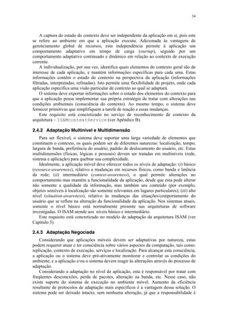 34
A captura do estado do contexto deve ser independente da aplicação em si, pois este
se refere ao ambiente em que a aplicação executa. Adicionada às vantagens de
gerenciamento global de recursos, esta independência permite à aplicação um
comportamento adaptativo em tempo de carga (startup), seguido por um
comportamento adaptativo continuado e dinâmico em relação ao contexto de execução
corrente.
A individualização, por sua vez, identifica quais elementos do contexto geral são de
interesse de cada aplicação, e mantém informações específicas para cada uma. Estas
informações contêm o estado do contexto na perspectiva da aplicação (informações
filtradas, interpretadas, refinadas). Isto permite uma flexibilidade de projeto, onde cada
aplicação especifica uma visão particular de contexto ao qual se adaptará.
O sistema deve exportar informações sobre o estado dos elementos do contexto para
que a aplicação possa implementar sua própria estratégia de tratar com alterações nas
condições ambientais (consciência do contexto). Ao mesmo tempo, o sistema deve
fornecer primitivas que simplifiquem a tarefa de reação a essas mudanças.
Este requisito está concretizado no serviço de reconhecimento de contexto da
arquitetura – ISAMcontextService (ver Apêndice B).
2.4.2 Adaptação Multinível e Multidimensão
Para ser flexível, o sistema deve suportar uma larga variedade de elementos que
constituem o contexto, os quais podem ser de diferentes naturezas: localização, tempo,
largura de banda, preferência do usuário, padrão de deslocamento do usuário, etc. Estas
multidimensões (físicas, lógicas e pessoais) devem ser tratadas em multiníveis (rede,
sistema e aplicação) para quebrar sua complexidade.
Idealmente, a aplicação móvel deve oferecer todos os níveis de adaptação: (i) básico
(resource-awareness), relativo a mudanças em recursos físicos, como banda e latência
da rede; (ii) intermediário (context-awareness), o qual permite alterações no
comportamento mas mantém a funcionalidade da aplicação, desde que esta pode alterar
não somente a qualidade da informação, mas também seu conteúdo (por exemplo,
objetos sensíveis à localização são somente relevantes em lugares particulares); (iii) alto
nível (situation-awareness), relativo às mudanças das situações/comportamento do
usuário que se reflete na alteração da funcionalidade da aplicação. Nos sistemas atuais,
somente o nível básico está normalmente presente nas arquiteturas de software
investigadas. O ISAM atende aos níveis básico e intermediário.
Este requisito está concretizado no modelo de adaptação da arquitetura ISAM (ver
Capítulo 3).
2.4.3 Adaptação Negociada
Considerando que aplicações móveis devem ser adaptativas por natureza, estas
podem requerer atuar e ter consciência sobre vários aspectos da computação, tais como:
replicação, contexto de execução, serviços e localização. Para alcançar esta consciência,
a aplicação ou o sistema deve pró-ativamente monitorar e controlar as condições do
ambiente, e a aplicação e/ou o sistema devem reagir às alterações através do processo de
adaptação.
Considerando a adaptação no nível de aplicação, esta é responsável por tratar com
freqüentes desconexões, perda de pacotes, alteração na banda, etc. Nesse caso, não
existe suporte do sistema de execução no ambiente móvel. Aumento da eficiência
resultante de protocolos de adaptação mais específicos é a vantagem dessa solução. O
sistema pode ser deixado intacto, sem nenhuma alteração, já que a responsabilidade é
 