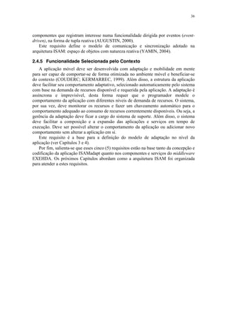 36
componentes que registram interesse numa funcionalidade dirigida por eventos (event-
driven), na forma de tupla reativa (AUGUSTIN, 2000).
Este requisito define o modelo de comunicação e sincronização adotado na
arquitetura ISAM: espaço de objetos com natureza reativa (YAMIN, 2004).
2.4.5 Funcionalidade Selecionada pelo Contexto
A aplicação móvel deve ser desenvolvida com adaptação e mobilidade em mente
para ser capaz de comportar-se de forma otimizada no ambiente móvel e beneficiar-se
do contexto (COUDERC; KERMARREC, 1999). Além disso, a estrutura da aplicação
deve facilitar seu comportamento adaptativo, selecionado automaticamente pelo sistema
com base na demanda de recursos disponível e requerida pela aplicação. A adaptação é
assíncrona e imprevisível, desta forma requer que o programador modele o
comportamento da aplicação com diferentes níveis de demanda de recursos. O sistema,
por sua vez, deve monitorar os recursos e fazer um chaveamento automático para o
comportamento adequado ao consumo de recursos correntemente disponíveis. Ou seja, a
gerência da adaptação deve ficar a cargo do sistema de suporte. Além disso, o sistema
deve facilitar a composição e a expansão das aplicações e serviços em tempo de
execução. Deve ser possível alterar o comportamento da aplicação ou adicionar novo
comportamento sem alterar a aplicação em si.
Este requisito é a base para a definição do modelo de adaptação no nível da
aplicação (ver Capítulos 3 e 4).
Por fim, salienta-se que esses cinco (5) requisitos estão na base tanto da concepção e
codificação da aplicação ISAMadapt quanto nos componentes e serviços do middleware
EXEHDA. Os próximos Capítulos abordam como a arquitetura ISAM foi organizada
para atender a estes requisitos.
 