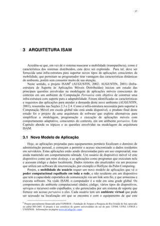 37
3 ARQUITETURA ISAM
Acredita-se que, em vez de o sistema mascarar a mobilidade (transparência), como é
característica dos sistemas distribuídos, esta deve ser explorada. Para tal, deve ser
fornecida uma infra-estrutura para suportar novos tipos de aplicações conscientes da
mobilidade, que permitam ao programador tirar vantagem das características dinâmicas
do ambiente, porém sem consumir muito de sua atenção.
Neste sentido, o projeto ISAM6
(AUGUSTIN, 2002; AUGUSTIN, 2001) (Infra-
estrutura de Suporte às Aplicações Móveis Distribuídas) iniciou um estudo das
principais questões envolvidas na modelagem de aplicações móveis conscientes do
contexto em um ambiente de Computação Pervasiva com objetivo de construir uma
infra-estrutura com suporte para a adaptabilidade. Foram identificadas as características
e requisitos das aplicações para atender a demanda deste novo ambiente (AUGUSTIN,
2001), resumidas nas Seções 2.3 e 2.4. Como a infra-estrutura necessária para suportar a
Computação Móvel em escala global não está ainda disponível, o produto final deste
estudo foi o projeto de uma arquitetura de software que explora alternativas para
simplificar a modelagem, programação e execução de aplicações móveis com
comportamento adaptativo, conscientes do contexto, em um ambiente pervasivo. Este
Capítulo aborda os tópicos e as questões envolvidas na modelagem da arquitetura
ISAM.
3.1 Novo Modelo de Aplicação
Hoje, as aplicações projetadas para equipamentos portáteis focalizam o domínio de
administração pessoal, e começam a permitir o acesso sincronizado a dados residentes
em servidores. Estas aplicações estão sendo direcionadas para um uso empresarial, mas
ainda mantendo um comportamento nômade. Um usuário de dispositivo móvel vê este
dispositivo como um mini desktop, e as aplicações como programas que executam nele
e acessam código e dados localmente. Dados remotos são atualizados via um processo
que utiliza um software de sincronização, por exemplo o HotSync da Palm Computing.
Porém, a mobilidade do usuário requer um novo modelo de aplicações que vê o
poder computacional espalhado em toda a rede, e não residente em um dispositivo
que tem a capacidade esporádica de comunicação via um link sem fio, e que armazena e
executa software. Na visão ISAM, o computador é a rede em uma grade global. Os
componentes do ambiente computacional (dados, código, vários tipos de dispositivos,
serviços e recursos) estão espalhados, e são gerenciados por um sistema de suporte que
fornece um acesso pervasivo a eles. Cada usuário tem um ambiente virtual que pode
ser acessado na localização em que se encontra e com o equipamento de que este
6
Projeto parcialmente financiado pela FAPERGS – Fundação de Amparo a Pesquisa do Rio Grande do Sul, aprovado
no edital 003/2001. O projeto é um consórcio de quatro universidades do sul do país: UFSM, UFPel, UFRGS e
UNISINOS. Informações na página www.inf.ufrgs.br/~isam.
 