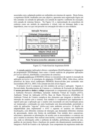 39
associadas com a adaptação podem ser embutidas em sistemas de suporte. Desta forma,
a arquitetura ISAM, modelada com este objetivo, apresenta uma organização lógica em
três camadas: (i) camada de aplicação; (ii) camada de suporte e ambiente de execução;
(iii) camada de sistemas básicos. Na Figura 3.2, a representação da consciência do
contexto como um módulo da arquitetura é virtual, está em destaque dada a sua
importância, uma vez que está presente na concepção de todos os seus módulos.
Figura 3.2: Visão Geral da Arquitetura ISAM
A camada superior (aplicação) oferece o paradigma (HoloParadigma) e a linguagem
de programação (ISAMadapt), bem como a forma explícita de programar aplicações
pervasivas (móveis, distribuídas e conscientes do contexto).
A camada middleware (EXEHDA) oferece os mecanismos de suporte à execução da
aplicação pervasiva e às estratégias de adaptação (YAMIN, 2004). Além disso, utiliza
primitivas de baixo nível (subprojeto PRIMOS) desenvolvidas para acomodar suas
necessidades (SILVA, 2003). Esta camada tem dois níveis lógicos.
O primeiro nível é composto por três módulos de serviço à aplicação: Suporte à
Pervasividade, Reconhecimento de Contexto e o Ambiente de Execução da Aplicação.
O acesso pervasivo a dados e código compreende os componentes que disponibilizam
o Ambiente Pervasivo (ISAMpe), incluindo Ambiente Virtual do Usuário (AVU),
Ambiente Virtual da Aplicação (AVA), Base de Dados Pervasiva (ISAMbda). O
Ambiente Virtual do Usuário compõe-se dos elementos que integram a interface de
interação do usuário com o sistema. Este módulo é o responsável por implementar o
suporte para que a aplicação que o usuário está executando em uma localização possa
ser instanciada e continuada em outra localização sem descontinuidade, permitindo o
estilo de aplicações “siga-me” (follow-me) num ambiente pervasivo. O desafio da
adaptabilidade para implementar o AVU é suportar os usuários em diferentes
localizações, com diferentes sistemas de interação, que demandam diferentes sistemas
de apresentação, dentro dos limites da mobilidade. Este módulo deve caracterizar,
selecionar e apresentar as informações, de acordo com as necessidades e o contexto em
que o usuário se encontra. Para realizar estas tarefas, o sistema se baseia num modelo de
uso, onde as informações sobre o ambiente de trabalho, preferências, padrões de uso,
padrões de movimento físico e hardware do usuário são dinamicamente monitoradas e
integram o Perfil do Usuário e da Aplicação. Esse componente da arquitetura ainda não
 
