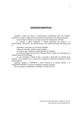4
AGRADECIMENTOS
Agradeço a todos que direta ou indiretamente contribuíram para este trabalho:
professores, colegas e funcionários do Instituto de Informática. Em especial agradeço
ao meu amigo Adenauer, por aceitar seguir junto comigo este caminho.
ao Luciano o apoio, dedicação e sincera disposição em ajudar, e as
esclarecedoras “discussões” dos últimos meses. Tens minha admiração pela pessoa que
és.
ao Rodrigo, a amizade e as conversas animadas.
à Márcia, a amizade, carinho e apoio logístico.
ao Gustavo, por contribuir na implementação do WalkEd.
aos bolsistas Rafael Pereira Pires e Ricardo Redin, UFSM, por contribuírem na
implementação do ISAMadapt.
ao meu orientador, Cláudio Geyer, a amizade e disposição em atender meus
pedidos, e por contribuir com a criação de um grupo de estudos que continuará a existir
além dessa tese.
Agradeço também à FAPERGS o apoio financeiro ao projeto ISAM, e ao
CNPq/FINEP/SEPIN os recursos concedidos ao projeto contextS.
Por fim, agradeço à inspiração e à intuição a escolha do tema.
As pessoas entram em nossas vidas por acaso,
mas não por acaso permanecem.
 