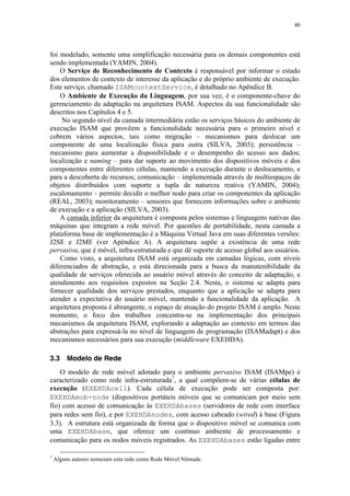 40
foi modelado, somente uma simplificação necessária para os demais componentes está
sendo implementada (YAMIN, 2004).
O Serviço de Reconhecimento de Contexto é responsável por informar o estado
dos elementos de contexto de interesse da aplicação e do próprio ambiente de execução.
Este serviço, chamado ISAMcontextService, é detalhado no Apêndice B.
O Ambiente de Execução da Linguagem, por sua vez, é o componente-chave do
gerenciamento da adaptação na arquitetura ISAM. Aspectos da sua funcionalidade são
descritos nos Capítulos 4 e 5.
No segundo nível da camada intermediária estão os serviços básicos do ambiente de
execução ISAM que provêem a funcionalidade necessária para o primeiro nível e
cobrem vários aspectos, tais como migração – mecanismos para deslocar um
componente de uma localização física para outra (SILVA, 2003); persistência –
mecanismo para aumentar a disponibilidade e o desempenho do acesso aos dados;
localização e naming – para dar suporte ao movimento dos dispositivos móveis e dos
componentes entre diferentes células, mantendo a execução durante o deslocamento, e
para a descoberta de recursos; comunicação – implementada através de multiespaços de
objetos distribuídos com suporte a tupla de natureza reativa (YAMIN, 2004);
escalonamento – permite decidir o melhor nodo para criar os componentes da aplicação
(REAL, 2003); monitoramento – sensores que fornecem informações sobre o ambiente
de execução e a aplicação (SILVA, 2003).
A camada inferior da arquitetura é composta pelos sistemas e linguagens nativas das
máquinas que integram a rede móvel. Por questões de portabilidade, nesta camada a
plataforma base de implementação é a Máquina Virtual Java em suas diferentes versões:
J2SE e J2ME (ver Apêndice A). A arquitetura supõe a existência de uma rede
pervasiva, que é móvel, infra-estruturada e que dê suporte de acesso global aos usuários.
Como visto, a arquitetura ISAM está organizada em camadas lógicas, com níveis
diferenciados de abstração, e está direcionada para a busca da manutenibilidade da
qualidade de serviços oferecida ao usuário móvel através do conceito de adaptação, e
atendimento aos requisitos expostos na Seção 2.4. Nesta, o sistema se adapta para
fornecer qualidade dos serviços prestados, enquanto que a aplicação se adapta para
atender a expectativa do usuário móvel, mantendo a funcionalidade da aplicação. A
arquitetura proposta é abrangente, o espaço de atuação do projeto ISAM é amplo. Neste
momento, o foco dos trabalhos concentra-se na implementação dos principais
mecanismos da arquitetura ISAM, explorando a adaptação ao contexto em termos das
abstrações para expressá-la no nível de linguagem de programação (ISAMadapt) e dos
mecanismos necessários para sua execução (middleware EXEHDA).
3.3 Modelo de Rede
O modelo de rede móvel adotado para o ambiente pervasivo ISAM (ISAMpe) é
caracterizado como rede infra-estruturada7
, a qual compõem-se de várias células de
execução (EXEHDAcell). Cada célula de execução pode ser composta por:
EXEHDAmob-node (dispositivos portáteis móveis que se comunicam por meio sem
fio) com acesso de comunicação às EXEHDAbases (servidores de rede com interface
para redes sem fio), e por EXEHDAnodes, com acesso cabeado (wired) à base (Figura
3.3). A estrutura está organizada de forma que o dispositivo móvel se comunica com
uma EXEHDAbase, que oferece um contínuo ambiente de processamento e
comunicação para os nodos móveis registrados. As EXEHDAbases estão ligadas entre
7
Alguns autores nomeiam esta rede como Rede Móvel Nômade.
 