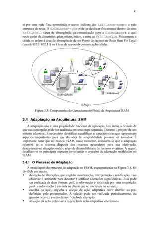 41
si por uma rede fixa, permitindo o acesso indireto dos EXEHDAmob-nodes a toda
estrutura de rede. O EXEHDAmob-node pode se deslocar fisicamente dentro de uma
EXEHDAcell (área de abrangência da comunicação com a EXEHDAbase), a qual
pode variar de dimensões: pico, micro, macro, e entre as EXEHDAcells. Fisicamente a
célula se refere à área de abrangência de um Ponto de Acesso na Rede Sem Fio Local
(padrão IEEE 802.11) ou à área de acesso da comunicação celular.
Figura 3.3: Componentes do Gerenciamento Físico da Arquitetura ISAM
3.4 Adaptação na Arquitetura ISAM
A adaptação não é uma propriedade funcional da aplicação. Isto induz à decisão de
que sua concepção pode ser realizada em uma etapa separada. Durante o projeto de um
sistema adaptável, é necessário identificar e qualificar as características que representam
aspectos importantes para que decisões de adaptabilidade possam ser tomadas. É
importante notar que no modelo ISAM, nesse momento, considera-se que a adaptação
ocorrerá se o sistema dispuser dos recursos necessários para sua efetivação,
descartando-se situações onde o nível de disponibilidade de recursos é crítico. A seguir,
detalham-se os principais aspectos envolvendo o conceito de adaptação modelados no
ISAM.
3.4.1 O Processo de Adaptação
A modelagem do processo de adaptação no ISAM, esquematizada na Figura 3.4, foi
dividida em etapas:
• detecção de alterações, que engloba monitoração, interpretação e notificação, visa
observar o ambiente para detectar e notificar alterações significativas. Esta pode
ser realizada de duas formas: pull, a informação é solicitada por uma requisição;
push, a informação é enviada ao cliente que se inscreveu no serviço;
• escolha da ação, engloba a seleção da ação adaptativa entre alternativas pré-
definidas pelo programador. A seleção pode ser realizada periodicamente, ou
quando ocorre o evento de notificação de alteração;
• ativação da ação, refere-se à execução da ação adaptativa selecionada.
 