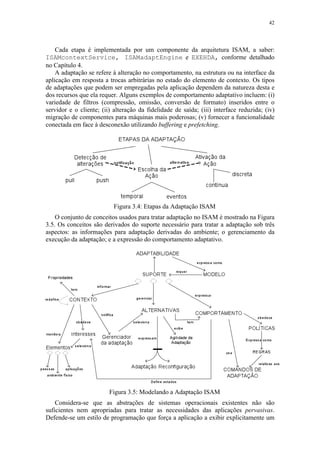 42
Cada etapa é implementada por um componente da arquitetura ISAM, a saber:
ISAMcontextService, ISAMadaptEngine e EXEHDA, conforme detalhado
no Capítulo 4.
A adaptação se refere à alteração no comportamento, na estrutura ou na interface da
aplicação em resposta a trocas arbitrárias no estado do elemento de contexto. Os tipos
de adaptações que podem ser empregadas pela aplicação dependem da natureza desta e
dos recursos que ela requer. Alguns exemplos de comportamento adaptativo incluem: (i)
variedade de filtros (compressão, omissão, conversão de formato) inseridos entre o
servidor e o cliente; (ii) alteração da fidelidade de saída; (iii) interface reduzida; (iv)
migração de componentes para máquinas mais poderosas; (v) fornecer a funcionalidade
conectada em face à desconexão utilizando buffering e prefetching.
Figura 3.4: Etapas da Adaptação ISAM
O conjunto de conceitos usados para tratar adaptação no ISAM é mostrado na Figura
3.5. Os conceitos são derivados do suporte necessário para tratar a adaptação sob três
aspectos: as informações para adaptação derivadas do ambiente; o gerenciamento da
execução da adaptação; e a expressão do comportamento adaptativo.
Figura 3.5: Modelando a Adaptação ISAM
Considera-se que as abstrações de sistemas operacionais existentes não são
suficientes nem apropriadas para tratar as necessidades das aplicações pervasivas.
Defende-se um estilo de programação que força a aplicação a exibir explicitamente um
 