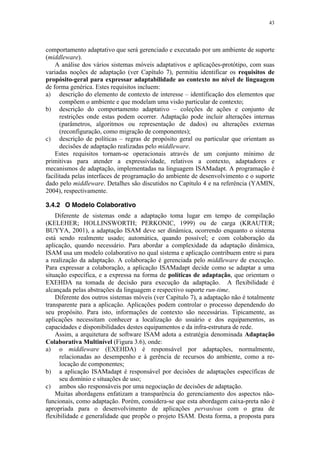 43
comportamento adaptativo que será gerenciado e executado por um ambiente de suporte
(middleware).
A análise dos vários sistemas móveis adaptativos e aplicações-protótipo, com suas
variadas noções de adaptação (ver Capítulo 7), permitiu identificar os requisitos de
propósito-geral para expressar adaptabilidade ao contexto no nível de linguagem
de forma genérica. Estes requisitos incluem:
a) descrição do elemento de contexto de interesse – identificação dos elementos que
compõem o ambiente e que modelam uma visão particular de contexto;
b) descrição do comportamento adaptativo – coleções de ações e conjunto de
restrições onde estas podem ocorrer. Adaptação pode incluir alterações internas
(parâmetros, algoritmos ou representação de dados) ou alterações externas
(reconfiguração, como migração de componentes);
c) descrição de políticas – regras de propósito geral ou particular que orientam as
decisões de adaptação realizadas pelo middleware.
Estes requisitos tornam-se operacionais através de um conjunto mínimo de
primitivas para atender a expressividade, relativos a contexto, adaptadores e
mecanismos de adaptação, implementadas na linguagem ISAMadapt. A programação é
facilitada pelas interfaces de programação do ambiente de desenvolvimento e o suporte
dado pelo middleware. Detalhes são discutidos no Capítulo 4 e na referência (YAMIN,
2004), respectivamente.
3.4.2 O Modelo Colaborativo
Diferente de sistemas onde a adaptação toma lugar em tempo de compilação
(KELEHER; HOLLINSWORTH; PERKONIC, 1999) ou de carga (KRAUTER;
BUYYA, 2001), a adaptação ISAM deve ser dinâmica, ocorrendo enquanto o sistema
está sendo realmente usado; automática, quando possível; e com colaboração da
aplicação, quando necessário. Para abordar a complexidade da adaptação dinâmica,
ISAM usa um modelo colaborativo no qual sistema e aplicação contribuem entre si para
a realização da adaptação. A colaboração é gerenciada pelo middleware de execução.
Para expressar a colaboração, a aplicação ISAMadapt decide como se adaptar a uma
situação específica, e a expressa na forma de políticas de adaptação, que orientam o
EXEHDA na tomada de decisão para execução da adaptação. A flexibilidade é
alcançada pelas abstrações da linguagem e respectivo suporte run-time.
Diferente dos outros sistemas móveis (ver Capítulo 7), a adaptação não é totalmente
transparente para a aplicação. Aplicações podem controlar o processo dependendo do
seu propósito. Para isto, informações de contexto são necessárias. Tipicamente, as
aplicações necessitam conhecer a localização do usuário e dos equipamentos, as
capacidades e disponibilidades destes equipamentos e da infra-estrutura de rede.
Assim, a arquitetura de software ISAM adota a estratégia denominada Adaptação
Colaborativa Multinível (Figura 3.6), onde:
a) o middleware (EXEHDA) é responsável por adaptações, normalmente,
relacionadas ao desempenho e à gerência de recursos do ambiente, como a re-
locação de componentes;
b) a aplicação ISAMadapt é responsável por decisões de adaptações específicas de
seu domínio e situações de uso;
c) ambos são responsáveis por uma negociação de decisões de adaptação.
Muitas abordagens enfatizam a transparência do gerenciamento dos aspectos não-
funcionais, como adaptação. Porém, considera-se que esta abordagem caixa-preta não é
apropriada para o desenvolvimento de aplicações pervasivas com o grau de
flexibilidade e generalidade que propõe o projeto ISAM. Desta forma, a proposta para
 