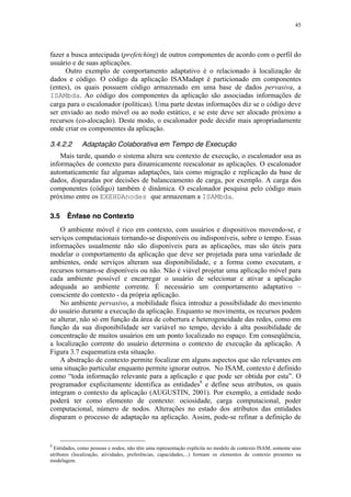 45
fazer a busca antecipada (prefetching) de outros componentes de acordo com o perfil do
usuário e de suas aplicações.
Outro exemplo de comportamento adaptativo é o relacionado à localização de
dados e código. O código da aplicação ISAMadapt é particionado em componentes
(entes), os quais possuem código armazenado em uma base de dados pervasiva, a
ISAMbda. Ao código dos componentes da aplicação são associadas informações de
carga para o escalonador (políticas). Uma parte destas informações diz se o código deve
ser enviado ao nodo móvel ou ao nodo estático, e se este deve ser alocado próximo a
recursos (co-alocação). Deste modo, o escalonador pode decidir mais apropriadamente
onde criar os componentes da aplicação.
3.4.2.2 Adaptação Colaborativa em Tempo de Execução
Mais tarde, quando o sistema altera seu contexto de execução, o escalonador usa as
informações de contexto para dinamicamente reescalonar as aplicações. O escalonador
automaticamente faz algumas adaptações, tais como migração e replicação da base de
dados, disparadas por decisões de balanceamento de carga, por exemplo. A carga dos
componentes (código) também é dinâmica. O escalonador pesquisa pelo código mais
próximo entre os EXEHDAnodes que armazenam a ISAMbda.
3.5 Ênfase no Contexto
O ambiente móvel é rico em contexto, com usuários e dispositivos movendo-se, e
serviços computacionais tornando-se disponíveis ou indisponíveis, sobre o tempo. Essas
informações usualmente não são disponíveis para as aplicações, mas são úteis para
modelar o comportamento da aplicação que deve ser projetada para uma variedade de
ambientes, onde serviços alteram sua disponibilidade, e a forma como executam, e
recursos tornam-se disponíveis ou não. Não é viável projetar uma aplicação móvel para
cada ambiente possível e encarregar o usuário de selecionar e ativar a aplicação
adequada ao ambiente corrente. É necessário um comportamento adaptativo –
consciente do contexto - da própria aplicação.
No ambiente pervasivo, a mobilidade física introduz a possibilidade do movimento
do usuário durante a execução da aplicação. Enquanto se movimenta, os recursos podem
se alterar, não só em função da área de cobertura e heterogeneidade das redes, como em
função da sua disponibilidade ser variável no tempo, devido à alta possibilidade de
concentração de muitos usuários em um ponto localizado no espaço. Em conseqüência,
a localização corrente do usuário determina o contexto de execução da aplicação. A
Figura 3.7 esquematiza esta situação.
A abstração de contexto permite focalizar em alguns aspectos que são relevantes em
uma situação particular enquanto permite ignorar outros. No ISAM, contexto é definido
como “toda informação relevante para a aplicação e que pode ser obtida por esta”. O
programador explicitamente identifica as entidades8
e define seus atributos, os quais
integram o contexto da aplicação (AUGUSTIN, 2001). Por exemplo, a entidade nodo
poderá ter como elemento de contexto: ociosidade, carga computacional, poder
computacional, número de nodos. Alterações no estado dos atributos das entidades
disparam o processo de adaptação na aplicação. Assim, pode-se refinar a definição de
8
Entidades, como pessoas e nodos, não têm uma representação explícita no modelo de contexto ISAM, somente seus
atributos (localização, atividades, preferências, capacidades,...) formam os elementos de contexto presentes na
modelagem.
 