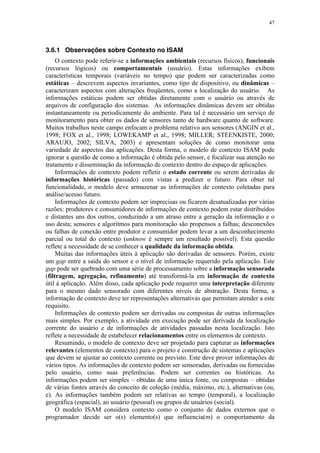 47
3.6.1 Observações sobre Contexto no ISAM
O contexto pode referir-se a informações ambientais (recursos físicos), funcionais
(recursos lógicos) ou comportamentais (usuário). Estas informações exibem
características temporais (variáveis no tempo) que podem ser caracterizadas como
estáticas – descrevem aspectos invariantes, como tipo de dispositivo, ou dinâmicas –
caracterizam aspectos com alterações freqüentes, como a localização do usuário. As
informações estáticas podem ser obtidas diretamente com o usuário ou através de
arquivos de configuração dos sistemas. As informações dinâmicas devem ser obtidas
instantaneamente ou periodicamente do ambiente. Para tal é necessário um serviço de
monitoramento para obter os dados de sensores tanto de hardware quanto de software.
Muitos trabalhos neste campo enfocam o problema relativo aos sensores (ANGIN et al.,
1998; FOX et al., 1998; LOWEKAMP et al., 1998; MILLER; STEENKISTE, 2000;
ARAUJO, 2002; SILVA, 2003) e apresentam soluções de como monitorar uma
variedade de aspectos das aplicações. Desta forma, o modelo de contexto ISAM pode
ignorar a questão de como a informação é obtida pelo sensor, e focalizar sua atenção no
tratamento e disseminação da informação de contexto dentro do espaço de aplicações.
Informações de contexto podem refletir o estado corrente ou serem derivadas de
informações históricas (passado) com vistas a predizer o futuro. Para obter tal
funcionalidade, o modelo deve armazenar as informações de contexto coletadas para
análise/acesso futuro.
Informações de contexto podem ser imprecisas ou ficarem desatualizadas por várias
razões: produtores e consumidores de informações de contexto podem estar distribuídos
e distantes uns dos outros, conduzindo a um atraso entre a geração da informação e o
uso desta; sensores e algoritmos para monitoração são propensos a falhas; desconexões
ou falhas de conexão entre produtor e consumidor podem levar a um desconhecimento
parcial ou total do contexto (unknow é sempre um resultado possível). Esta questão
reflete a necessidade de se conhecer a qualidade da informação obtida.
Muitas das informações úteis à aplicação são derivadas de sensores. Porém, existe
um gap entre a saída do sensor e o nível de informação requerido pela aplicação. Este
gap pode ser quebrado com uma série de processamento sobre a informação sensorada
(filtragem, agregação, refinamento) até transformá-la em informação de contexto
útil à aplicação. Além disso, cada aplicação pode requerer uma interpretação diferente
para o mesmo dado sensorado com diferentes níveis de abstração. Desta forma, a
informação de contexto deve ter representações alternativas que permitam atender a este
requisito.
Informações de contexto podem ser derivadas ou compostas de outras informações
mais simples. Por exemplo, a atividade em execução pode ser derivada da localização
corrente do usuário e de informações de atividades passadas nesta localização. Isto
reflete a necessidade de estabelecer relacionamentos entre os elementos de contexto.
Resumindo, o modelo de contexto deve ser projetado para capturar as informações
relevantes (elementos de contexto) para o projeto e construção de sistemas e aplicações
que devem se ajustar ao contexto corrente ou previsto. Este deve prover informações de
vários tipos. As informações de contexto podem ser sensoradas, derivadas ou fornecidas
pelo usuário, como suas preferências. Podem ser correntes ou históricas. As
informações podem ser simples – obtidas de uma única fonte, ou compostas – obtidas
de várias fontes através do conceito de coleção (média, máximo, etc.), alternativas (ou,
e). As informações também podem ser relativas ao tempo (temporal), a localização
geográfica (espacial), ao usuário (pessoal) ou grupos de usuários (social).
O modelo ISAM considera contexto como o conjunto de dados externos que o
programador decide ser o(s) elemento(s) que influencia(m) o comportamento da
 