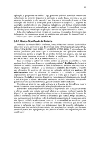 48
aplicação, e que podem ser obtidos. Logo, para uma aplicação específica somente um
subconjunto do contexto disponível é capturado e usado. Logo, necessita-se de um
esquema de propósito geral e extensível para descrever a informação de contexto. Esta
descrição será analisada e usada para guiar o processo de adaptação. O esquema de
descrição é estabelecido por uma relação de tradução que será definida e implementada
pelo projetista do sistema, orientado por um modelo (template). O protocolo de entrega
de informações de contexto para a aplicação é baseado em tupla com natureza reativa.
Estas observações permitiram projetar um sistema de observação e disseminação das
informações de contexto que atende os requisitos das aplicações do sistema ISAM, o
ISAMcontextService (ver Apêndice B).
3.6.2 Modelo Simplificado de Contexto
O modelo de contexto ISAM é informal, como ocorre com a maioria dos trabalhos
em context-aware applications que desenvolvem infra-estrutura para aplicações (DEY,
2000; CHEN; KOTZ, 2000; SCHILIT; NORMAN; WANT, 1994). A informalidade do
modelo justifica-se pela crença que a experimentação com aplicações modeladas
informalmente permite a criação de um modelo formal mais preciso, uma vez que
somente agora pesquisas começam a abordar a modelagem formal de contexto
(HENRICKSEN; INDULSKA, RAKOTONIRAINY, 2002).
Pode-se começar a definir um modelo simples de contexto associando-o a “um
conjunto de atributos que descrevem o estado das entidades”. Entidades são elementos
abstratos do modelo e representam a fonte da informação. Atributos são associados a
objetos específicos – entidades – e são chamados de elementos de contexto. O conjunto
dos elementos de contexto de interesse da aplicação definirá seu contexto. O
relacionamento entre os elementos de contexto e a entidade é estabelecido
explicitamente por relações que definem como é a coleta, qual a origem e o tipo da
informação. O estado do elemento de contexto é uma das possibilidades previstas à qual
a aplicação pode se ajustar. O estado é monitorado e o dado sensorado é interpretado
para traduzir uma possibilidade válida, gerando um dado contextualizado.
O modelo de contexto para cada aplicação é a descrição da dependência entre o
estado do contexto e sua interpretação pela aplicação (visão particular).
Este modelo pode ser representado através do mapeamento para o modelo orientado
a objetos usando uma notação adicional relativa ao contexto, conforme legenda da
Figura 3.9, cuja representação gráfica esboça o contexto de uma aplicação. O estado do
contexto é modelado como um atributo da entidade da qual é obtido. O tipo de contexto,
que indica como este é obtido na visão da aplicação em particular, é expresso por arcos
que ligam a entidade ao elemento de contexto. A complexidade do middleware para
fornecer informação de contexto advém das estruturas conceituais que devem ser
amplas o suficiente para tratar com diferenciados tipos de contexto, sofisticadas o
bastante para fazer as distinções necessárias para as aplicações, e simples para fornecer
uma base prática para a programação. O Apêndice B detalha uma arquitetura para este
middleware.
 