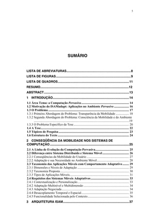 5
SUMÁRIO
LISTA DE ABREVIATURAS..........................................................................8
LISTA DE FIGURAS......................................................................................9
LISTA DE QUADROS..................................................................................11
RESUMO......................................................................................................12
ABSTRACT..................................................................................................13
1 INTRODUÇÃO........................................................................................14
1.1 Área Tema: a Computação Pervasiva............................................................. 14
1.2 Motivação do ISAMadapt: Aplicações no Ambiente Pervasivo ................... 16
1.3 O Problema ....................................................................................................... 17
1.3.1 Primeira Abordagem do Problema: Transparência da Mobilidade ................. 18
1.3.2 Segunda Abordagem do Problema: Consciência da Mobilidade e do Ambiente
..........................................................................................................................19
1.3.3 O Problema Específico da Tese....................................................................... 20
1.4 A Tese................................................................................................................. 22
1.5 Tópicos de Pesquisa.......................................................................................... 23
1.6 Estrutura do Texto ........................................................................................... 24
2 CONSEQÜÊNCIA DA MOBILIDADE NOS SISTEMAS DE
COMPUTAÇÃO ...........................................................................................25
2.1 A Linha de Evolução da Computação Pervasiva........................................... 25
2.2 Diferença entre Sistema Distribuído e Sistema Móvel.................................. 26
2.2.1 Conseqüências da Mobilidade do Usuário ...................................................... 27
2.2.2 Adaptação e sua Necessidade no Ambiente Móvel......................................... 28
2.3 Taxonomia das Aplicações Móveis com Comportamento Adaptativo ........ 29
2.3.1 Dimensões e Níveis de Adaptação .................................................................. 29
2.3.2 Taxonomia Proposta........................................................................................ 30
2.3.3 Tipos de Aplicações Móveis............................................................................ 31
2.4 Requisitos dos Sistemas Móveis Adaptativos................................................. 33
2.4.1 Contextualização e Personalização.................................................................. 33
2.4.2 Adaptação Multinível e Multidimensão .......................................................... 34
2.4.3 Adaptação Negociada...................................................................................... 34
2.4.4 Desacoplamento Temporal e Espacial............................................................. 35
2.4.5 Funcionalidade Selecionada pelo Contexto..................................................... 36
3 ARQUITETURA ISAM............................................................................37
 