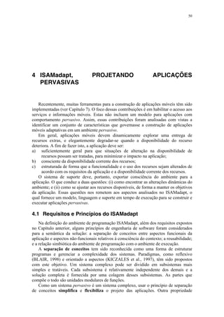 50
4 ISAMadapt, PROJETANDO APLICAÇÕES
PERVASIVAS
Recentemente, muitas ferramentas para a construção de aplicações móveis têm sido
implementadas (ver Capítulo 7). O foco dessas contribuições é em habilitar o acesso aos
serviços e informações móveis. Estas não incluem um modelo para aplicações com
comportamento pervasivo. Assim, essas contribuições foram analisadas com vistas a
identificar um conjunto de características que governasse a construção de aplicações
móveis adaptativas em um ambiente pervasivo.
Em geral, aplicações móveis devem dinamicamente explorar uma entrega de
recursos extras, e elegantemente degradar-se quando a disponibilidade do recurso
deteriora. A fim de fazer isto, a aplicação deve ser:
a) suficientemente geral para que situações de alteração na disponibilidade de
recursos possam ser tratadas, para minimizar o impacto na aplicação;
b) consciente da disponibilidade corrente dos recursos;
c) estruturada de forma que a funcionalidade e o uso dos recursos sejam alterados de
acordo com os requisitos da aplicação e a disponibilidade corrente dos recursos.
O sistema de suporte deve, portanto, exportar consciência do ambiente para a
aplicação. O que conduz a duas questões: (i) como encontrar as alterações dinâmicas do
ambiente; e (ii) como se ajustar aos recursos disponíveis, de forma a manter os objetivos
da aplicação. Essas questões nos remetem aos aspectos analisados no ISAMadapt, o
qual fornece um modelo, linguagem e suporte em tempo de execução para se construir e
executar aplicações pervasivas.
4.1 Requisitos e Princípios do ISAMadapt
Na definição do ambiente de programação ISAMadapt, além dos requisitos expostos
no Capítulo anterior, alguns princípios de engenharia de software foram considerados
para a semântica da solução: a separação de conceitos entre aspectos funcionais da
aplicação e aspectos não-funcionais relativos à consciência do contexto; a reusabilidade;
e a relação simbiótica do ambiente de programação com o ambiente de execução.
A separação de conceitos tem sido reconhecida como uma forma de estruturar
programas e gerenciar a complexidade dos sistemas. Paradigmas, como reflexivo
(BLAIR, 1998) e orientado a aspectos (KICZALES et al., 1997), têm sido propostos
com este objetivo. Um sistema complexo pode ser dividido em subsistemas mais
simples e tratáveis. Cada subsistema é relativamente independente dos demais e a
solução completa é fornecida por uma colagem desses subsistemas. As partes que
compõe o todo são unidades modulares de funções.
Como um sistema pervasivo é um sistema complexo, usar o princípio de separação
de conceitos simplifica e flexibiliza o projeto das aplicações. Outra propriedade
 