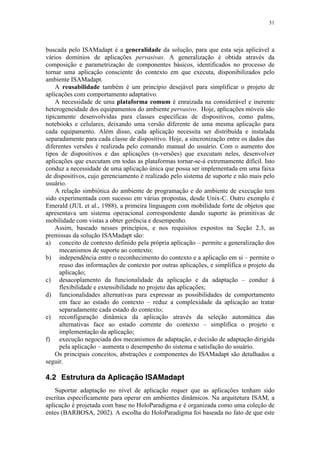 51
buscada pelo ISAMadapt é a generalidade da solução, para que esta seja aplicável a
vários domínios de aplicações pervasivas. A generalização é obtida através da
composição e parametrização de componentes básicos, identificados no processo de
tornar uma aplicação consciente do contexto em que executa, disponibilizados pelo
ambiente ISAMadapt.
A reusabilidade também é um princípio desejável para simplificar o projeto de
aplicações com comportamento adaptativo.
A necessidade de uma plataforma comum é enraizada na considerável e inerente
heterogeneidade dos equipamentos do ambiente pervasivo. Hoje, aplicações móveis são
tipicamente desenvolvidas para classes específicas de dispositivos, como palms,
notebooks e celulares, deixando uma versão diferente de uma mesma aplicação para
cada equipamento. Além disso, cada aplicação necessita ser distribuída e instalada
separadamente para cada classe de dispositivo. Hoje, a sincronização entre os dados das
diferentes versões é realizada pelo comando manual do usuário. Com o aumento dos
tipos de dispositivos e das aplicações (n-versões) que executam neles, desenvolver
aplicações que executam em todas as plataformas tornar-se-á extremamente difícil. Isto
conduz a necessidade de uma aplicação única que possa ser implementada em uma faixa
de dispositivos, cujo gerenciamento é realizado pelo sistema de suporte e não mais pelo
usuário.
A relação simbiótica do ambiente de programação e do ambiente de execução tem
sido experimentada com sucesso em várias propostas, desde Unix-C. Outro exemplo é
Emerald (JUL et al., 1988), a primeira linguagem com mobilidade forte de objetos que
apresentava um sistema operacional correspondente dando suporte às primitivas de
mobilidade com vistas a obter gerência e desempenho.
Assim, baseado nesses princípios, e nos requisitos expostos na Seção 2.3, as
premissas da solução ISAMadapt são:
a) conceito de contexto definido pela própria aplicação – permite a generalização dos
mecanismos de suporte ao contexto;
b) independência entre o reconhecimento do contexto e a aplicação em si – permite o
reuso das informações de contexto por outras aplicações, e simplifica o projeto da
aplicação;
c) desacoplamento da funcionalidade da aplicação e da adaptação – conduz à
flexibilidade e extensibilidade no projeto das aplicações;
d) funcionalidades alternativas para expressar as possibilidades de comportamento
em face ao estado do contexto – reduz a complexidade da aplicação ao tratar
separadamente cada estado do contexto;
e) reconfiguração dinâmica da aplicação através da seleção automática das
alternativas face ao estado corrente do contexto – simplifica o projeto e
implementação da aplicação;
f) execução negociada dos mecanismos de adaptação, e decisão de adaptação dirigida
pela aplicação – aumenta o desempenho do sistema e satisfação do usuário.
Os principais conceitos, abstrações e componentes do ISAMadapt são detalhados a
seguir.
4.2 Estrutura da Aplicação ISAMadapt
Suportar adaptação no nível de aplicação requer que as aplicações tenham sido
escritas especificamente para operar em ambientes dinâmicos. Na arquitetura ISAM, a
aplicação é projetada com base no HoloParadigma e é organizada como uma coleção de
entes (BARBOSA, 2002). A escolha do HoloParadigma foi baseada no fato de que este
 
