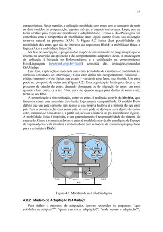 53
características. Neste sentido, a aplicação modelada com entes tem a vantagem de unir
os dois modelos de programação: agentes móveis, e baseado em eventos. Logo, este se
torna atrativo para expressar mobilidade e adaptabilidade. Como o HoloParadigma foi
concebido com a perspectiva de mobilidade tanto lógica quanto física, sua utilização
torna-se natural na proposta ISAM. A Figura 4.2 ilustra duas possibilidades de
mobilidade dos entes que são de interesse da arquitetura ISAM: a mobilidade física e
lógica (A), e a mobilidade física (B).
Na fase de concepção, o programador dispõe de um ambiente de programação que o
orienta na descrição da aplicação e do comportamento adaptativo desta. A modelagem
da aplicação é baseada no Holoparadigma e a codificação na correspondente
HoloLinguagem (www.inf.ufrgs.br/~holo) acrescida das abstrações/comandos
ISAMadapt.
Em Holo, a aplicação é modelada com entes (entidades de existência e mobilidade) e
símbolos (entidades de informação). Cada ente define um comportamento funcional –
código imperativo e/ou lógico, seu estado – variáveis e/ou fatos, sua história. Um ente
pode ser composto de outro ente (Figura 4.2). Esta organização hierárquica decorre do
processo de criação de entes, chamado clonagem, ou de migração de entes: um ente
quando clona outro, cria um filho; um ente quando migra para dentro de outro ente,
torna-se seu filho.
A comunicação e sincronização, entre os entes, é realizada através da história, que
funciona como uma memória distribuída logicamente compartilhada. O modelo Holo
define que um ente somente tem acesso a sua própria história e a história do seu ente
pai. Para a comunicação com outro ente, o ente pode se deslocar para dentro de outro
ente, tornando-se filho deste e, a partir daí, acessar a história do pai (mobilidade lógica).
A mobilidade física é implícita, e seu gerenciamento é responsabilidade do sistema de
execução. Como a comunicação entre entes é modelada através do paradigma de Espaço
de tuplas-objetos, esta mantém a uniformidade com o modelo de comunicação projetado
para a arquitetura ISAM.
Figura 4.2: Mobilidade no HoloParadigma
4.2.2 Modelo de Adaptação ISAMadapt
Para definir o processo de adaptação, deve-se responder às perguntas: “que
entidades se adaptam?”, “quem executa a adaptação?”, “onde ocorre a adaptação?”,
 