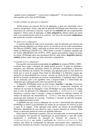 54
“quando ocorre a adaptação?”, “como ocorre a adaptação?”. Os itens abaixo respondem
estas questões sob a ótica do ISAMadapt.
(a) Que entidades da aplicação se adaptam?
ISAM procura um conceito flexível de adaptação, o qual está relacionado com o
contexto da aplicação. Assim, cada ente da aplicação ISAMadapt pode determinar a que
elemento(s) de contexto(s) é sensível, e quais de seus métodos têm um comportamento
adaptativo. Outros entes da aplicação, os entes adaptativos, diferem destes por terem
todo o seu comportamento sensível ao contexto. Aos entes são associados adaptadores
que tratam das variações contextuais.
(b) onde ocorre a adaptação?
A resposta depende de onde estiver localizado o ente da aplicação que expressa um
comportamento adaptativo: no cliente móvel, no servidor ou em um nodo intermediário.
Em Odyssey (NOBLE, 2000), a aplicação no cliente móvel reage às trocas na largura de
banda; em Mobiware (ANGIN et al., 1998) cliente e servidor se adaptam; enquanto que
em Timely (BHARGHAVAN; GUPTA, 1997), agentes procuradores reagem em nome
do cliente. ISAMadapt adota uma abordagem flexível, onde ambos, dispositivo móvel e
estático, podem conter entes que estão associados a adaptadores.
(c) quando ocorre a adaptação?
Esta questão está associada à propriedade de agilidade do sistema (NOBLE, 2000) –
o sistema deve reagir à alteração tão rápido quanto possível. A noção de agilidade é
complexa, pois diferentes aplicações podem ter diferentes sensibilidades a diferentes
trocas nos elementos do contexto. Por exemplo, uma aplicação pode ser mais sensível à
banda que ao nível de energia. Outra fonte de dificuldade é as diferentes origens das
alterações na disponibilidade dos recursos: variação na oferta devido à mobilidade, ou
devido ao aumento na demanda de recursos compartilhados. A agilidade ideal é difícil
de ser alcançada, pois é um equilíbrio entre a responsividade e a intrusividade das
adaptações que a aplicação pode sofrer num período de tempo.
A adaptação ISAMadapt ocorre em dois tempos: load-time e run-time. O processo
de adaptação é controlado pela ISAMadaptEngine, componente integrante do
ambiente de execução da linguagem. Como ISAMadapt usa carga dinâmica de código
para os entes da aplicação com adaptadores associados, a ISAMadaptEngine pode
identificar o contexto atual e carregar o código já adaptado ao ambiente corrente. Os
códigos da aplicação são armazenados na ISAMbda, uma base de código pervasiva
gerenciada pelo ambiente de execução. Conforme a execução da aplicação progride,
novas adaptações podem ocorrer.
A agilidade com que ocorre a adaptação em run-time é determinada pela aplicação
ISAMadapt ao definir as possibilidades de estados de um elemento do contexto ao qual
é capaz de se adaptar. Cada aplicação pode definir um número de possibilidades
diferentes, dependendo de seus objetivos, para o mesmo elemento de contexto. Desta
forma, as aplicações podem ter valores de agilidade diferentes.
Outro aspecto a determinar é quando o ente em execução pode ser interrompido para
se reconfigurar. Por questões de simplificação do gerenciamento, o ente não recebe
diretamente a notificação de alteração do elemento do contexto; é a
ISAMadaptEngine que recebe a notificação do ISAMcontextService. Esta
mantém uma tabela de configuração da aplicação relacionando entes, adaptadores e
estado dos elementos de contexto. Com base nessas informações e no contexto corrente,
 