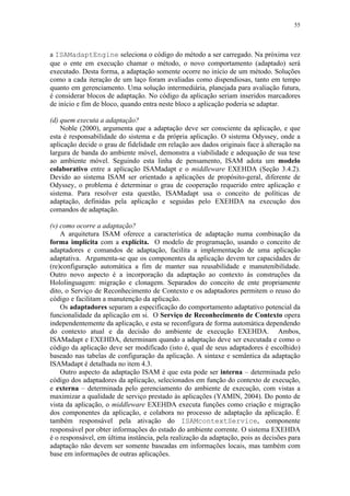 55
a ISAMadaptEngine seleciona o código do método a ser carregado. Na próxima vez
que o ente em execução chamar o método, o novo comportamento (adaptado) será
executado. Desta forma, a adaptação somente ocorre no início de um método. Soluções
como a cada iteração de um laço foram avaliadas como dispendiosas, tanto em tempo
quanto em gerenciamento. Uma solução intermediária, planejada para avaliação futura,
é considerar blocos de adaptação. No código da aplicação seriam inseridos marcadores
de início e fim de bloco, quando entra neste bloco a aplicação poderia se adaptar.
(d) quem executa a adaptação?
Noble (2000), argumenta que a adaptação deve ser consciente da aplicação, e que
esta é responsabilidade do sistema e da própria aplicação. O sistema Odyssey, onde a
aplicação decide o grau de fidelidade em relação aos dados originais face à alteração na
largura de banda do ambiente móvel, demonstra a viabilidade e adequação de sua tese
ao ambiente móvel. Seguindo esta linha de pensamento, ISAM adota um modelo
colaborativo entre a aplicação ISAMadapt e o middleware EXEHDA (Seção 3.4.2).
Devido ao sistema ISAM ser orientado a aplicações de propósito-geral, diferente de
Odyssey, o problema é determinar o grau de cooperação requerido entre aplicação e
sistema. Para resolver esta questão, ISAMadapt usa o conceito de políticas de
adaptação, definidas pela aplicação e seguidas pelo EXEHDA na execução dos
comandos de adaptação.
(v) como ocorre a adaptação?
A arquitetura ISAM oferece a característica de adaptação numa combinação da
forma implícita com a explícita. O modelo de programação, usando o conceito de
adaptadores e comandos de adaptação, facilita a implementação de uma aplicação
adaptativa. Argumenta-se que os componentes da aplicação devem ter capacidades de
(re)configuração automática a fim de manter sua reusabilidade e manutenibilidade.
Outro novo aspecto é a incorporação da adaptação ao contexto às construções da
Hololinguagem: migração e clonagem. Separados do conceito de ente propriamente
dito, o Serviço de Reconhecimento de Contexto e os adaptadores permitem o reuso do
código e facilitam a manutenção da aplicação.
Os adaptadores separam a especificação do comportamento adaptativo potencial da
funcionalidade da aplicação em si. O Serviço de Reconhecimento de Contexto opera
independentemente da aplicação, e esta se reconfigura de forma automática dependendo
do contexto atual e da decisão do ambiente de execução EXEHDA. Ambos,
ISAMadapt e EXEHDA, determinam quando a adaptação deve ser executada e como o
código da aplicação deve ser modificado (isto é, qual de seus adaptadores é escolhido)
baseado nas tabelas de configuração da aplicação. A sintaxe e semântica da adaptação
ISAMadapt é detalhada no item 4.3.
Outro aspecto da adaptação ISAM é que esta pode ser interna – determinada pelo
código dos adaptadores da aplicação, selecionados em função do contexto de execução,
e externa – determinada pelo gerenciamento do ambiente de execução, com vistas a
maximizar a qualidade de serviço prestado às aplicações (YAMIN, 2004). Do ponto de
vista da aplicação, o middleware EXEHDA executa funções como criação e migração
dos componentes da aplicação, e colabora no processo de adaptação da aplicação. É
também responsável pela ativação do ISAMcontextService, componente
responsável por obter informações do estado do ambiente corrente. O sistema EXEHDA
é o responsável, em última instância, pela realização da adaptação, pois as decisões para
adaptação não devem ser somente baseadas em informações locais, mas também com
base em informações de outras aplicações.
 