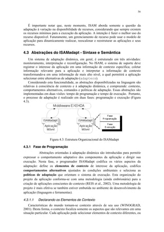 56
É importante notar que, neste momento, ISAM aborda somente a questão da
adaptação à variação na disponibilidade de recursos, considerando que sempre existem
os recursos mínimos para a execução da aplicação. A intenção é fazer o melhor uso do
recurso disponível. Futuramente, um gerenciamento de recurso pode usar o modelo de
aplicação para dinamicamente realocar, reescalonar e reestruturar as aplicações e seus
recursos.
4.3 Abstrações do ISAMadapt - Sintaxe e Semântica
Um sistema de adaptação dinâmica, em geral, é estruturado em três atividades:
monitoramento, interpretação e reconfiguração. No ISAM, o sistema de suporte deve
registrar o interesse da aplicação em uma informação de contexto específica; coletar
informação relevante para a aplicação e interpretar a informação de contexto
transformando-a em uma informação de mais alto nível, a qual permitirá a aplicação
selecionar entre alternativas de adaptação (adapters).
Considerando esta funcionalidade, as abstrações disponibilizadas na linguagem são
relativas à consciência de contexto e à adaptação dinâmica, e compreende: contexto,
comportamentos alternativos, comandos e políticas de adaptação. Essas abstrações são
implementadas em duas visões: tempo de programação e tempo de execução. Portanto,
o processo de adaptação é realizado em duas fases: programação e execução (Figura
4.3).
Figura 4.3: Estrutura Organizacional do ISAMadapt
4.3.1 Fase de Programação
Abstrações orientadas à adaptação dinâmica são introduzidas para permitir
expressar o comportamento adaptativo dos componentes da aplicação e dirigir sua
execução. Nesta fase, o programador ISAMadapt codifica os vários aspectos da
adaptação: define os elementos de contexto de interesse da aplicação, codifica
comportamentos alternativos ajustados às condições ambientais e seleciona as
políticas de adaptação que orientam o sistema de execução. Esta organização do
projeto da aplicação conforma-se com uma metodologia (ainda embrionária) para a
criação de aplicações conscientes do contexto (REIS et al., 2002). Uma metodologia de
projeto é mais efetiva se também estiver embutida no ambiente de desenvolvimento da
aplicação (linguagem e ferramentas).
4.3.1.1 Declarando os Elementos de Contexto
Características do mundo tornam-se contexto através de seu uso (WINOGRAD,
2001). Desta forma, o contexto focaliza somente os aspectos que são relevantes em uma
situação particular. Cada aplicação pode selecionar elementos de contexto diferentes, ou
 