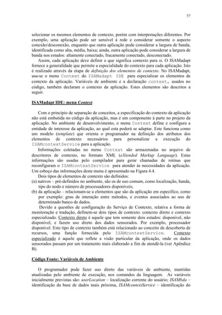 57
selecionar os mesmos elementos de contexto, porém com interpretações diferentes. Por
exemplo, uma aplicação pode ser sensível à rede e considerar somente o aspecto
conexão/desconexão, enquanto que outra aplicação pode considerar a largura de banda,
identificada como alta, média, baixa; ainda, outra aplicação pode considerar a largura de
banda nos estados: altamente conectado, fracamente conectado, desconectado.
Assim, cada aplicação deve definir o que significa contexto para si. O ISAMadapt
fornece a generalidade que permite a especialidade do contexto para cada aplicação. Isto
é realizado através da etapa de definição dos elementos de contexto. No ISAMadapt,
usa-se o menu Context do ISAMadapt IDE para especializar os elementos de
contexto da aplicação. Variáveis de ambiente e a declaração context, usados no
código, também declaram o contexto da aplicação. Estes elementos são descritos a
seguir.
ISAMadapt IDE: menu Context
Com o princípio de separação de conceitos, a especificação do contexto da aplicação
não está embutida no código da aplicação, mas é um componente à parte no projeto da
aplicação. No ambiente de desenvolvimento, o menu Context define e configura a
entidade de interesse da aplicação, ao qual esta poderá se adaptar. Este funciona como
um modelo (template) que orienta o programador na definição dos atributos dos
elementos de contexto necessários para personalizar a execução do
ISAMcontextService para a aplicação.
Informações coletadas no menu Context são armazenadas no arquivo de
descritores de contexto, no formato XML (eXtended Markup Language). Estas
informações são usadas pelo compilador para gerar chamadas de rotinas que
reconfiguram o ISAMcontextService para atender às necessidades da aplicação.
Um esboço das informações deste menu é apresentado na Figura 4.4.
Dois tipos de elementos de contexto são definidos:
(a) nativos – pré-definidos no ambiente, são os de uso comum, como localização, banda,
tipo do nodo e número de processadores disponíveis;
(b) da aplicação – relacionam-se a elementos que são da aplicação em específico, como
por exemplo: grau de interação entre métodos, e eventos associados ao uso de
determinado banco de dados.
Devido a questões de configuração do Serviço de Contexto, relativa a forma de
monitoração e tradução, definem-se dois tipos de contexto: contexto direto e contexto
especializado. Contexto direto é aquele que tem somente dois estados: disponível, não
disponível, e fazem uso direto dos dados sensorados. Por exemplo, processador
disponível. Este tipo de contexto também está relacionado ao conceito de descoberta de
recursos, uma função fornecida pelo ISAMcontextService. Contexto
especializado é aquele que reflete a visão particular da aplicação, onde os dados
sensorados passam por um tratamento mais elaborado a fim de atendê-la (ver Apêndice
B).
Código Fonte: Variáveis de Ambiente
O programador pode fazer uso direto das variáveis de ambiente, mantidas
atualizadas pelo ambiente de execução, nos comandos da linguagem. As variáveis
inicialmente previstas são: userLocation – localização corrente do usuário; ISAMbda –
identificação da base de dados mais próxima, ISAMcontextService – identificação do
 