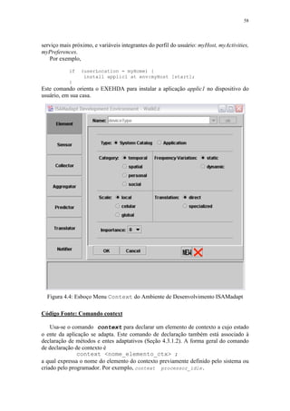 58
serviço mais próximo, e variáveis integrantes do perfil do usuário: myHost, myActivities,
myPreferences.
Por exemplo,
if (userLocation = myHome) {
install applic1 at env:myHost [start];
}
Este comando orienta o EXEHDA para instalar a aplicação applic1 no dispositivo do
usuário, em sua casa.
Figura 4.4: Esboço Menu Context do Ambiente de Desenvolvimento ISAMadapt
Código Fonte: Comando context
Usa-se o comando context para declarar um elemento de contexto a cujo estado
o ente da aplicação se adapta. Este comando de declaração também está associado à
declaração de métodos e entes adaptativos (Seção 4.3.1.2). A forma geral do comando
de declaração de contexto é
context <nome_elemento_ctx> ;
a qual expressa o nome do elemento do contexto previamente definido pelo sistema ou
criado pelo programador. Por exemplo, context processor_idle.
 