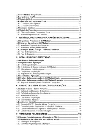 6
3.1 Novo Modelo de Aplicação............................................................................... 37
3.2 Arquitetura ISAM............................................................................................ 38
3.3 Modelo de Rede................................................................................................. 40
3.4 Adaptação na Arquitetura ISAM ................................................................... 41
3.4.1 O Processo de Adaptação ................................................................................ 41
3.4.2 O Modelo Colaborativo................................................................................... 43
3.5 Ênfase no Contexto........................................................................................... 45
3.6 Modelo de Contexto.......................................................................................... 46
3.6.1 Observações sobre Contexto no ISAM ........................................................... 47
3.6.2 Modelo Simplificado de Contexto................................................................... 48
4 ISAMadapt, PROJETANDO APLICAÇÕES PERVASIVAS..................50
4.1 Requisitos e Princípios do ISAMadapt........................................................... 50
4.2 Estrutura da Aplicação ISAMadapt............................................................... 51
4.2.1 Modelo de Programação e Interação ............................................................... 52
4.2.2 Modelo de Adaptação ISAMadapt .................................................................. 53
4.3 Abstrações do ISAMadapt - Sintaxe e Semântica ......................................... 56
4.3.1 Fase de Programação....................................................................................... 56
4.3.2 Fase de Execução............................................................................................. 69
5 DETALHES DE IMPLEMENTAÇÃO......................................................71
5.1 Os Pacotes da Implementação......................................................................... 71
5.2 Programando a Aplicação................................................................................ 72
5.2.1 Metodologia Simples....................................................................................... 73
5.2.2 O Ambiente de Desenvolvimento ISAMadapt................................................ 74
5.2.3 Alterações na Hololinguagem ......................................................................... 75
5.2.4 Compilando a Aplicação ................................................................................. 76
5.2.5 Preparando a Aplicação para Execução........................................................... 77
5.3 Executando a Aplicação................................................................................... 78
5.4 Detalhes da Implementação da ISAMadaptEngine ...................................... 79
5.5 Detalhes da Implementação do ISAMadaptTranslator................................ 82
5.5.1 Regras de Tradução para a Geração de Código Java....................................... 82
6 ESTUDO DE CASO E EXEMPLOS DE APLICAÇÕES ........................90
6.1 Estudo de Caso – Editor Pervasivo.................................................................. 90
6.1.1 Definindo os Elementos de Contexto.............................................................. 90
6.1.2 Definindo as Estratégias de Adaptação ........................................................... 90
6.1.3 Modelando a Solução ...................................................................................... 90
6.1.4 Codificando a Aplicação ................................................................................. 91
6.1.5 Executando a Aplicação .................................................................................. 95
6.2 Aplicações-Exemplo.......................................................................................... 97
6.2.1 Domínio CSCW: Reunião Virtual Pervasiva................................................. 98
6.2.2 Domínio Agentes Adaptativos: Avaliação à Distância ................................. 104
6.2.3 Domínio Multimídia Adaptativa: Adaptação de Conteúdo........................... 108
6.2.4 Domínio Location-aware: Fiscalização......................................................... 110
7 TRABALHOS RELACIONADOS .........................................................112
7.1 Sistemas Adaptativos para a Computação Móvel ....................................... 112
7.2 Programação da Adaptação no Ambiente Móvel........................................ 113
7.2.1 Estratégias de Adaptação............................................................................... 113
7.2.2 Suporte à Programação da Adaptação........................................................... 115
 