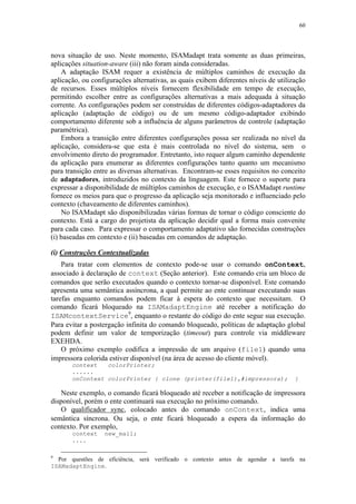 60
nova situação de uso. Neste momento, ISAMadapt trata somente as duas primeiras,
aplicações situation-aware (iii) não foram ainda consideradas.
A adaptação ISAM requer a existência de múltiplos caminhos de execução da
aplicação, ou configurações alternativas, as quais exibem diferentes níveis de utilização
de recursos. Esses múltiplos níveis fornecem flexibilidade em tempo de execução,
permitindo escolher entre as configurações alternativas a mais adequada à situação
corrente. As configurações podem ser construídas de diferentes códigos-adaptadores da
aplicação (adaptação de código) ou de um mesmo código-adaptador exibindo
comportamento diferente sob a influência de alguns parâmetros de controle (adaptação
paramétrica).
Embora a transição entre diferentes configurações possa ser realizada no nível da
aplicação, considera-se que esta é mais controlada no nível do sistema, sem o
envolvimento direto do programador. Entretanto, isto requer algum caminho dependente
da aplicação para enumerar as diferentes configurações tanto quanto um mecanismo
para transição entre as diversas alternativas. Encontram-se esses requisitos no conceito
de adaptadores, introduzidos no contexto da linguagem. Este fornece o suporte para
expressar a disponibilidade de múltiplos caminhos de execução, e o ISAMadapt runtime
fornece os meios para que o progresso da aplicação seja monitorado e influenciado pelo
contexto (chaveamento de diferentes caminhos).
No ISAMadapt são disponibilizadas várias formas de tornar o código consciente do
contexto. Está a cargo do projetista da aplicação decidir qual a forma mais convenite
para cada caso. Para expressar o comportamento adaptativo são fornecidas construções
(i) baseadas em contexto e (ii) baseadas em comandos de adaptação.
(i) Construções Contextualizadas
Para tratar com elementos de contexto pode-se usar o comando onContext,
associado à declaração de context (Seção anterior). Este comando cria um bloco de
comandos que serão executados quando o contexto tornar-se disponível. Este comando
apresenta uma semântica assíncrona, a qual permite ao ente continuar executando suas
tarefas enquanto comandos podem ficar à espera do contexto que necessitam. O
comando ficará bloqueado na ISAMadaptEngine até receber a notificação do
ISAMcontextService9
, enquanto o restante do código do ente segue sua execução.
Para evitar a postergação infinita do comando bloqueado, políticas de adaptação global
podem definir um valor de temporização (timeout) para controle via middleware
EXEHDA.
O próximo exemplo codifica a impressão de um arquivo (file1) quando uma
impressora colorida estiver disponível (na área de acesso do cliente móvel).
context colorPrinter;
......
onContext colorPrinter { clone (printer(file1),#impressora); }
Neste exemplo, o comando ficará bloqueado até receber a notificação de impressora
disponível, porém o ente continuará sua execução no próximo comando.
O qualificador sync, colocado antes do comando onContext, indica uma
semântica síncrona. Ou seja, o ente ficará bloqueado a espera da informação do
contexto. Por exemplo,
context new_mail;
....
9
Por questões de eficiência, será verificado o contexto antes de agendar a tarefa na
ISAMadaptEngine.
 