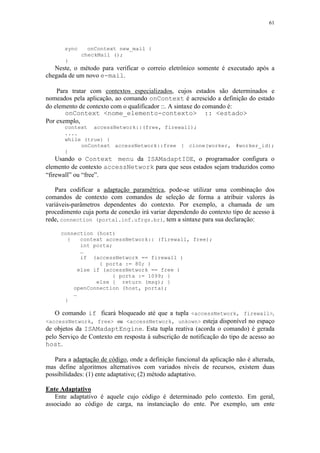 61
sync onContext new_mail {
checkMail ();
}
Neste, o método para verificar o correio eletrônico somente é executado após a
chegada de um novo e-mail.
Para tratar com contextos especializados, cujos estados são determinados e
nomeados pela aplicação, ao comando onContext é acrescido a definição do estado
do elemento de contexto com o qualificador ::. A sintaxe do comando é:
onContext <nome_elemento-contexto> :: <estado>
Por exemplo,
context accessNetwork::(free, firewall);
....
while (true) {
onContext accessNetwork::free { clone(worker, #worker_id);
}
Usando o Context menu da ISAMadaptIDE, o programador configura o
elemento de contexto accessNetwork para que seus estados sejam traduzidos como
“firewall” ou “free”.
Para codificar a adaptação paramétrica, pode-se utilizar uma combinação dos
comandos de contexto com comandos de seleção de forma a atribuir valores às
variáveis-parâmetros dependentes do contexto. Por exemplo, a chamada de um
procedimento cuja porta de conexão irá variar dependendo do contexto tipo de acesso à
rede, connection (portal.inf.ufrgs.br), tem a sintaxe para sua declaração:
connection (host)
{ context accessNetwork:: (firewall, free);
int porta;
…
if (accessNetwork == firewall )
{ porta := 80; )
else if (accessNetwork == free )
{ porta := 1099; }
else { return (msg); }
openConnection (host, porta);
…
}
O comando if ficará bloqueado até que a tupla <accessNetwork, firewall>,
<accessNetwork, free> ou <accessNetwork, unkown> esteja disponível no espaço
de objetos da ISAMadaptEngine. Esta tupla reativa (acorda o comando) é gerada
pelo Serviço de Contexto em resposta à subscrição de notificação do tipo de acesso ao
host.
Para a adaptação de código, onde a definição funcional da aplicação não é alterada,
mas define algoritmos alternativos com variados níveis de recursos, existem duas
possibilidades: (1) ente adaptativo; (2) método adaptativo.
Ente Adaptativo
Ente adaptativo é aquele cujo código é determinado pelo contexto. Em geral,
associado ao código de carga, na instanciação do ente. Por exemplo, um ente
 