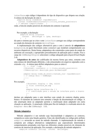 62
interface cujo código é dependente do tipo de dispositivo que dispara sua criação.
A sintaxe de declaração do ente é:
adaptive being <nomeEnte> (<parâmetros>)
context <nomeElementoContexto>::(<lista_estados_possíveis>)
{ // métodos compartilhados }
onde, a lista de estados possíveis do elemento de contexto é opcional.
Por exemplo, a declaração
adaptive being interface
context deviceType :: (pda, desktop);
{ }
diz para o sistema que ao criar o ente interface carregar seu código correspondente
ao estado do elemento de contexto deviceType.
A implementação dos códigos alternativos para o ente é através de adaptadores
(adapters), os quais funcionam como containers que modelam comportamento aos
recursos disponíveis. Desta forma, adaptadores são construídos como pares do estado do
ambiente em execução, e apropriados procedimentos da aplicação para o estado. Fica a
cargo da ISAMadaptEngine selecionar o código adequado para dispatch/load (Seção
5.4).
Adaptadores de entes são codificados da mesma forma que entes, somente com
uma sintaxe de identificação diferente, e são armazenados em arquivos separados com a
extensão adp. A sintaxe para definir adaptadores para os entes é:
// ... file *.adp
//@context: <contexto> :: ( <lista_estados_possiveis>)
//@description: descrição para documentação
adapter being <nome_do_ente>::<estado_ctx> (<parâmetros>)
{ // código Holo + ISAMadapt
.....
}
Por exemplo,
//@context: display :: (bw, color)
// file: interface_bw.adp
//
adapter being interface::bw ( )
{ // codificação para o estado de interface preto e branco
...
}
declara um adaptador para o ente interface com estado do contexto display preto-
branco. O elemento de contexto tem somente a função de documentação no código. A
não amarração deste ao adaptador permite a reutilização deste adaptador em outra
situação ou aplicação. A amarração válida para fins de tradução é a realizada através do
Adapter menu da ISAMadapt IDE.
Método Adaptativo
Método adaptativo é um método cuja funcionalidade é adaptativa ao contexto,
comporta-se como uma função genérica. Estes são identificados no código pelo atributo
adaptive acrescido ao nome do método chamado. A implementação do método é
composta por códigos alternativos (adaptadores) que especializam determinados
comportamentos projetados com base nos diferentes estados possíveis do elemento de
contexto de interesse da aplicação. Por exemplo, a declaração de método adaptativo
adaptive outResult (string) context deviceType;
 