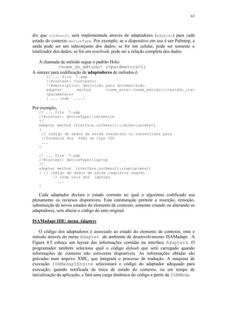 63
diz que outResult será implementada através de adaptadores (adapter) para cada
estado do contexto deviceType. Por exemplo, se o dispositivo em uso é um Palmtop, a
saída pode ser um subconjunto dos dados; se for um celular, pode ser somente o
totalizador dos dados; se for um notebook, pode ser a relação completa dos dados.
A chamada de método segue o padrão Holo:
<nome_do_método> (<parâmetros>);
A sintaxe para codificação de adaptadores de métodos é:
// ... file *.adp
//@context: <contexto>
//@description: descrição para documentação
adapter method <nome_ente>.<nome_método>::<estado_ctx>
(parameters)
{ ... code ....}
Por exemplo,
// ... file *.adp
//@context: deviceType::cdcDevice
//
adapter method interface.outResult::cdcDevice(what)
{
// código de dados de saída resumidos ou convertidos para
//formatos dos PDAs do tipo CDC
...
}
// ... file *.adp
//@context: deviceType::laptop
//
adapter method interface.outResult::laptop(what)
{ // código de dados de saída completos usando
// toda tela dos laptops
...
}
Cada adaptador declara o estado corrente no qual o algoritmo codificado usa
plenamente os recursos disponíveis. Esta estruturação permite a inserção, remoção,
substituição de novos estados do elemento de contexto, somente criando ou alterando os
adaptadores, sem alterar o código do ente original.
ISAMadapt IDE: menu Adapters
O código dos adaptadores é associado ao estado do elemento de contexto, ente e
método através do menu Adapter do ambiente de desenvolvimento ISAMadapt. A
Figura 4.5 esboça um layout das informações contidas na interface Adapters. O
programador também seleciona qual o código default que será carregado quando
informações de contexto não estiverem disponíveis. As informações obtidas são
gravadas num arquivo XML, que integrará o processo de tradução. A máquina de
execução ISAMadaptEngine selecionará o código do adaptador adequado para
execução, quando notificada da troca de estado do contexto, ou em tempo de
inicialização da aplicação, e fará uma carga dinâmica do código a partir da ISAMbda.
 