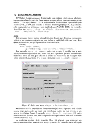 64
(ii) Comandos de Adaptação
ISAMadapt fornece comandos de adaptação para modelar estratégias de adaptação
comuns nas aplicações móveis. Estes podem ser associados a outros comandos, como
seleção (if) e repetição (while). A implementação dos comandos é gerenciada pelo
middleware EXEHDA, com consulta às políticas de adaptação (Seção 4.3.1.3) definidas
pelo programador da aplicação, e está detalhada em (YAMIN, 2004). Os comandos
fornecidos são: move, clone, prefetch, disconnect, reconnect,
install, reschedule, discovery.
move
Este comando fornece tanto a migração (lógica) do ente para dentro de outro quanto
indicativo ao escalonador do sistema para realizar a mobilidade física do ente. Esta
operação é realizada, em geral por motivos de comunicação.
Sintaxe:
move (to|closerTo)
(parent|being: ente_destino |resource:name);
Por exemplo, move to parent indica que o ente é movido para o ente
hierarquicamente superior (seu pai). Neste caso, não é garantido que será realizada uma
mobilidade física do ente, pois ela está a critério do middleware de execução. Para
forçar uma mobilidade física, deve-se usar o comando move closerTo parent.
Figura 4.5: Esboço do Menu Adapters do ISAMadapt IDE
O comando move expressa um comportamento pró-ativo, o próprio ente é quem
sempre migra para dentro de outro ente (mobilidade lógica) ou para próximo a um
recurso (mobilidade física). O comando move closerTo resource:BD1 indica
uma mobilidade física do ente para o dispositivo mais próximo de onde está localizado
o recurso nomeado BD1.
A semântica original deste comando Holo foi alterada para expressar um
comportamento sensível ao contexto e sempre pró-ativo. Os entes são gerenciados pelo
 