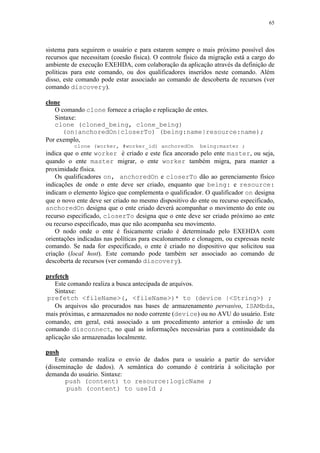 65
sistema para seguirem o usuário e para estarem sempre o mais próximo possível dos
recursos que necessitam (coesão física). O controle físico da migração está a cargo do
ambiente de execução EXEHDA, com colaboração da aplicação através da definição de
políticas para este comando, ou dos qualificadores inseridos neste comando. Além
disso, este comando pode estar associado ao comando de descoberta de recursos (ver
comando discovery).
clone
O comando clone fornece a criação e replicação de entes.
Sintaxe:
clone (cloned_being, clone_being)
(on|anchoredOn|closerTo) (being:name|resource:name);
Por exemplo,
clone (worker, #worker_id) anchoredOn being:master ;
indica que o ente worker é criado e este fica ancorado pelo ente master, ou seja,
quando o ente master migrar, o ente worker também migra, para manter a
proximidade física.
Os qualificadores on, anchoredOn e closerTo dão ao gerenciamento físico
indicações de onde o ente deve ser criado, enquanto que being: e resource:
indicam o elemento lógico que complementa o qualificador. O qualificador on designa
que o novo ente deve ser criado no mesmo dispositivo do ente ou recurso especificado,
anchoredOn designa que o ente criado deverá acompanhar o movimento do ente ou
recurso especificado, closerTo designa que o ente deve ser criado próximo ao ente
ou recurso especificado, mas que não acompanha seu movimento.
O nodo onde o ente é fisicamente criado é determinado pelo EXEHDA com
orientações indicadas nas políticas para escalonamento e clonagem, ou expressas neste
comando. Se nada for especificado, o ente é criado no dispositivo que solicitou sua
criação (local host). Este comando pode também ser associado ao comando de
descoberta de recursos (ver comando discovery).
prefetch
Este comando realiza a busca antecipada de arquivos.
Sintaxe:
prefetch <fileName>(, <fileName>)* to (device |<String>) ;
Os arquivos são procurados nas bases de armazenamento pervasivo, ISAMbda,
mais próximas, e armazenados no nodo corrente (device) ou no AVU do usuário. Este
comando, em geral, está associado a um procedimento anterior a emissão de um
comando disconnect, no qual as informações necessárias para a continuidade da
aplicação são armazenadas localmente.
push
Este comando realiza o envio de dados para o usuário a partir do servidor
(disseminação de dados). A semântica do comando é contrária à solicitação por
demanda do usuário. Sintaxe:
push (content) to resource:logicName ;
push (content) to useId ;
 