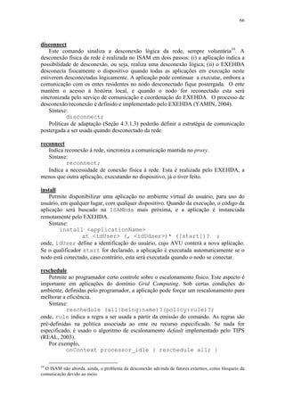 66
disconnect
Este comando sinaliza a desconexão lógica da rede, sempre voluntária10
. A
desconexão física da rede é realizada no ISAM em dois passos: (i) a aplicação indica a
possibilidade de desconexão, ou seja, realiza uma desconexão lógica; (ii) o EXEHDA
desconecta fisicamente o dispositivo quando todas as aplicações em execução neste
estiverem desconectadas logicamente. A aplicação pode continuar a executar, embora a
comunicação com os entes residentes no nodo desconectado fique postergada. O ente
mantém o acesso à história local, e quando o nodo for reconectado esta será
sincronizada pelo serviço de comunicação e coordenação do EXEHDA. O processo de
desconexão/reconexão é definido e implementado pelo EXEHDA (YAMIN, 2004).
Sintaxe:
disconnect;
Políticas de adaptação (Seção 4.3.1.3) poderão definir a estratégia de comunicação
postergada a ser usada quando desconectado da rede.
reconnect
Indica reconexão à rede, sincroniza a comunicação mantida no proxy.
Sintaxe:
reconnect;
Indica a necessidade de conexão física à rede. Esta é realizada pelo EXEHDA, a
menos que outra aplicação, executando no dispositivo, já o tiver feito.
install
Permite disponibilizar uma aplicação no ambiente virtual do usuário, para uso do
usuário, em qualquer lugar, com qualquer dispositivo. Quando da execução, o código da
aplicação será buscado na ISAMbda mais próxima, e a aplicação é instanciada
remotamente pelo EXEHDA.
Sintaxe:
install <applicationName>
at <idUser> (, <idUdser>)* ([start])? ;
onde, idUser define a identificação do usuário, cujo AVU conterá a nova aplicação.
Se o qualificador start for declarado, a aplicação é executada automaticamente se o
nodo está conectado, caso contrário, esta será executada quando o nodo se conectar.
reschedule
Permite ao programador certo controle sobre o escalonamento físico. Este aspecto é
importante em aplicações do domínio Grid Computing. Sob certas condições do
ambiente, definidas pelo programador, a aplicação pode forçar um rescalonamento para
melhorar a eficiência.
Sintaxe:
reschedule (all|being:name)?(policy:rule)?;
onde, rule indica a regra a ser usada a partir da emissão do comando. As regras são
pré-definidas na política associada ao ente ou recurso especificado. Se nada for
especificado, é usado o algoritmo de escalonamento default implementado pelo TIPS
(REAL, 2003).
Por exemplo,
onContext processor_idle { reschedule all; }
10
O ISAM não aborda, ainda, o problema da desconexão advinda de fatores externos, como bloqueio da
comunicação devido ao meio.
 