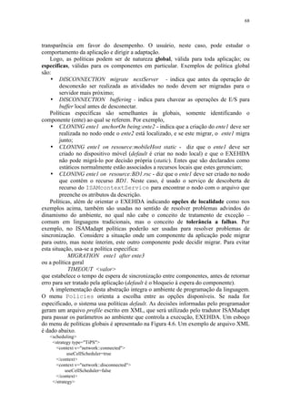 68
transparência em favor do desempenho. O usuário, neste caso, pode estudar o
comportamento da aplicação e dirigir a adaptação.
Logo, as políticas podem ser de natureza global, válida para toda aplicação; ou
específicas, válidas para os componentes em particular. Exemplos de política global
são:
• DISCONNECTION migrate nextServer - indica que antes da operação de
desconexão ser realizada as atividades no nodo devem ser migradas para o
servidor mais próximo;
• DISCONNECTION buffering - indica para chavear as operações de E/S para
buffer local antes de desconectar.
Políticas específicas são semelhantes às globais, somente identificando o
componente (ente) ao qual se referem. Por exemplo,
• CLONING ente1 anchorOn being:ente2 - indica que a criação do ente1 deve ser
realizada no nodo onde o ente2 está localizado, e se este migrar, o ente1 migra
junto;
• CLONING ente1 on resource:mobileHost static - diz que o ente1 deve ser
criado no dispositivo móvel (default é criar no nodo local) e que o EXEHDA
não pode migrá-lo por decisão própria (static). Entes que são declarados como
estáticos normalmente estão associados a recursos locais que estes gerenciam;
• CLONING ente1 on resource:BD1.rsc - diz que o ente1 deve ser criado no nodo
que contém o recurso BD1. Neste caso, é usado o serviço de descoberta de
recurso do ISAMcontextService para encontrar o nodo com o arquivo que
preenche os atributos da descrição.
Políticas, além de orientar o EXEHDA indicando opções de localidade como nos
exemplos acima, também são usadas no sentido de resolver problemas advindos do
dinamismo do ambiente, no qual não cabe o conceito de tratamento de exceção –
comum em linguagens tradicionais, mas o conceito de tolerância a falhas. Por
exemplo, no ISAMadapt políticas poderão ser usadas para resolver problemas de
sincronização. Considere a situação onde um componente da aplicação pode migrar
para outro, mas neste ínterim, este outro componente pode decidir migrar. Para evitar
esta situação, usa-se a política específica:
MIGRATION ente1 after ente3
ou a política geral
TIMEOUT <valor>
que estabelece o tempo de espera de sincronização entre componentes, antes de retornar
erro para ser tratado pela aplicação (default é o bloqueio à espera do componente).
A implementação desta abstração integra o ambiente de programação da linguagem.
O menu Policies orienta a escolha entre as opções disponíveis. Se nada for
especificado, o sistema usa políticas default. As decisões informadas pelo programador
geram um arquivo profile escrito em XML, que será utilizado pelo tradutor ISAMadapt
para passar os parâmetros ao ambiente que controla a execução, EXEHDA. Um esboço
do menu de políticas globais é apresentado na Figura 4.6. Um exemplo de arquivo XML
é dado abaixo.
<scheduling>
<strategy type="TiPS">
<context v="network::connected">
useCellScheduler=true
</context>
<context v="network::disconnected">
useCellScheduler=false
</context>
</strategy>
 