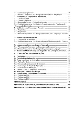 7
7.2.3 Domínio de Aplicações ................................................................................. 120
7.2.4 Resumo Comparativo ISAMadapt e Sistemas Móveis Adaptativos ............. 121
7.3 Paradigmas de Programação Distribuída.................................................... 121
7.3.1 Cliente-Servidor............................................................................................. 123
7.3.2 Objetos Relocáveis ........................................................................................ 124
7.3.3 Sistemas Reflexivos e Orientado a Aspectos ................................................ 124
7.3.4 Análise Comparativa: ISAMadapt e Soluções dentro dos Paradigmas de
Programação Distribuída...................................................................................... 125
7.4 Ambientes para Computação Pervasiva ....................................................... 125
7.4.1 Projeto Gaia................................................................................................... 125
7.4.2 Projeto Aura................................................................................................... 127
7.4.3 Análise Comparativa: ISAMadapt e Ambientes para Computação Pervasiva
........................................................................................................................128
7.5 Monitoramento de Contexto.......................................................................... 128
7.5.1 Obter Dados do Ambiente............................................................................. 130
7.5.2 Análise Comparativa: ISAMcontextService e Monitoramento de Contexto
........................................................................................................................131
7.6 Linguagens de Programação para Adaptação............................................. 131
7.6.1 Abordagem da Adaptação nas Linguagens de Programação......................... 134
7.6.2 Análise Comparativa: ISAMadapt e Linguagens para Adaptação................ 135
7.7 Resumo: ISAM/ISAMadapt e os Requisitos das Aplicações Pervasivas.... 136
8 CONCLUSÕES E CONTRIBUIÇÕES..................................................137
8.1 Conclusões....................................................................................................... 137
8.2 Contribuições da Pesquisa............................................................................. 139
8.3 Temas em Aberto no ISAMadapt ................................................................. 140
8.3.1 Aplicações Reais............................................................................................ 140
8.3.2 Serviço de Reconhecimento de Contexto...................................................... 140
8.3.3 Metodologia de Projeto de Aplicações.......................................................... 141
8.3.4 Formalismo das Abstrações........................................................................... 141
8.3.5 Redes Ad-hoc e Computação Peer-to-Peer................................................... 141
8.4 Restrições Atuais do ISAMadapt.................................................................. 141
8.5 Publicações do Projeto ISAM/ISAMadapt................................................... 143
8.5.1 Publicações 2001........................................................................................... 143
8.5.2 Publicações 2002........................................................................................... 143
8.5.3 Publicações 2003........................................................................................... 144
REFERÊNCIAS..........................................................................................145
APÊNDICE A MOBILIDADE, ORGANIZANDO CONCEITOS ..................160
APÊNDICE B O SERVIÇO DE RECONHECIMENTO DO CONTEXTO....180
 