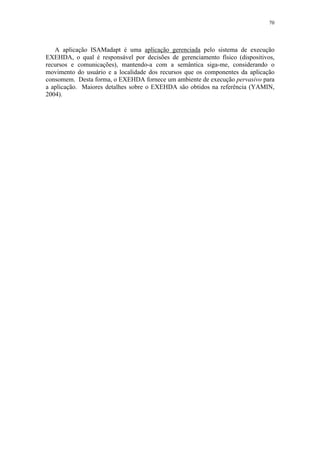70
A aplicação ISAMadapt é uma aplicação gerenciada pelo sistema de execução
EXEHDA, o qual é responsável por decisões de gerenciamento físico (dispositivos,
recursos e comunicações), mantendo-a com a semântica siga-me, considerando o
movimento do usuário e a localidade dos recursos que os componentes da aplicação
consomem. Desta forma, o EXEHDA fornece um ambiente de execução pervasivo para
a aplicação. Maiores detalhes sobre o EXEHDA são obtidos na referência (YAMIN,
2004).
 