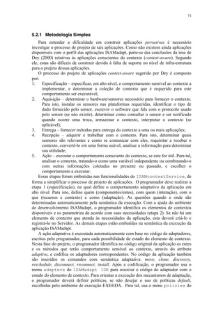 73
5.2.1 Metodologia Simples
Para entender a dificuldade em construir aplicações pervasivas é necessário
investigar o processo de projeto de tais aplicações. Como não existem ainda aplicações
disponíveis com o perfil das aplicações ISAMadapt, parte-se das conclusões da tese de
Dey (2000) relativas às aplicações conscientes do contexto (context-aware). Segundo
ele, estas são difíceis de construir devido à falta de suporte no nível de infra-estrutura
para o projeto dessas aplicações.
O processo do projeto de aplicações context-aware sugerido por Dey é composto
por:
1. Especificação – especificar, em alto nível, o comportamento sensível ao contexto a
implementar, e determinar a coleção de contexto que é requerido para este
comportamento ser executável;
2. Aquisição – determinar o hardware/sensores necessário para fornecer o contexto.
Para isto, instalar os sensores nas plataformas requeridas, identificar o tipo de
dado fornecido pelo sensor, escrever o software que fala com o protocolo usado
pelo sensor (se não existir), determinar como consultar o sensor e ser notificado
quando ocorre uma troca, armazenar o contexto, interpretar o contexto (se
aplicável);
3. Entrega – fornecer métodos para entrega do contexto a uma ou mais aplicações;
4. Recepção – adquirir e trabalhar com o contexto. Para isto, determinar quais
sensores são relevantes e como se comunicar com eles, requisitar e receber o
contexto, convertê-lo em uma forma usável, analisar a informação para determinar
sua utilidade;
5. Ação – executar o comportamento consciente do contexto, se este for útil. Para tal,
analisar o contexto, tratando-o como uma variável independente ou combinando-o
com outras informações coletadas no presente ou passado, e escolher o
comportamento a executar.
Essas etapas foram embutidas nas funcionalidades do ISAMcontextService, de
forma a simplificar o processo de projeto de aplicações. O programador deve realizar a
etapa 1 (especificação), na qual define o comportamento adaptativo da aplicação em
alto nível. Para isto, define quem (componentes/entes), com quem (interação), com o
que (recursos e contexto) e como (adaptação). As questões quando e onde são
determinadas automaticamente pela semântica da execução. Com a ajuda do ambiente
de desenvolvimento ISAMadapt, o programador identifica os elementos de contextos
disponíveis e os parametriza de acordo com suas necessidades (etapa 2). Se não há um
elemento de contexto que atenda às necessidades da aplicação, esta deverá criá-lo e
registrá-lo no Servidor. As demais etapas estão embutidas na semântica da execução da
aplicação ISAMadapt.
A ação adaptativa é executada automaticamente com base no código de adaptadores,
escritos pelo programador, para cada possibilidade de estado do elemento de contexto.
Nesta fase do projeto, o programador identifica no código original da aplicação os entes
e os métodos que terão comportamento sensível ao contexto, através do atributo
adaptive, e codifica os adaptadores correspondentes. No código da aplicação também
são inseridos os comandos com semântica adaptativa: move, clone, discovery,
reschedule, disconnect, reconnect, install. Após a codificação, o programador usa o
menu adapters do ISAMadapt IDE para associar o código do adaptador com o
estado do elemento de contexto. Para orientar a execução dos mecanismos de adaptação,
o programador deverá definir políticas, se não desejar o uso de políticas default,
escolhidas pelo ambiente de execução EXEHDA. Para tal, usa o menu policies do
 