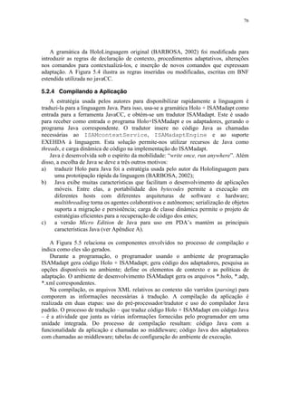 76
A gramática da HoloLinguagem original (BARBOSA, 2002) foi modificada para
introduzir as regras de declaração de contexto, procedimentos adaptativos, alterações
nos comandos para contextualizá-los, e inserção de novos comandos que expressam
adaptação. A Figura 5.4 ilustra as regras inseridas ou modificadas, escritas em BNF
estendida utilizada no javaCC.
5.2.4 Compilando a Aplicação
A estratégia usada pelos autores para disponibilizar rapidamente a linguagem é
traduzi-la para a linguagem Java. Para isso, usa-se a gramática Holo + ISAMadapt como
entrada para a ferramenta JavaCC, e obtém-se um tradutor ISAMadapt. Este é usado
para receber como entrada o programa Holo+ISAMadapt e os adaptadores, gerando o
programa Java correspondente. O tradutor insere no código Java as chamadas
necessárias ao ISAMcontextService, ISAMadaptEngine e ao suporte
EXEHDA à linguagem. Esta solução permite-nos utilizar recursos de Java como
threads, e carga dinâmica de código na implementação do ISAMadapt.
Java é desenvolvida sob o espírito da mobilidade: “write once, run anywhere”. Além
disso, a escolha de Java se deve a três outros motivos:
a) traduzir Holo para Java foi a estratégia usada pelo autor da Hololinguagem para
uma prototipação rápida da linguagem (BARBOSA, 2002);
b) Java exibe muitas características que facilitam o desenvolvimento de aplicações
móveis. Entre elas, a portabilidade dos bytecodes permite a execução em
diferentes hosts com diferentes arquiteturas de software e hardware;
multithreading torna os agentes colaborativos e autônomos; serialização de objetos
suporta a migração e persistência; carga de classe dinâmica permite o projeto de
estratégias eficientes para a recuperação de código dos entes;
c) a versão Micro Edition de Java para uso em PDA’s mantém as principais
características Java (ver Apêndice A).
A Figura 5.5 relaciona os componentes envolvidos no processo de compilação e
indica como eles são gerados.
Durante a programação, o programador usando o ambiente de programação
ISAMadapt gera código Holo + ISAMadapt; gera código dos adaptadores, pesquisa as
opções disponíveis no ambiente; define os elementos de contexto e as políticas de
adaptação. O ambiente de desenvolvimento ISAMadapt gera os arquivos *.holo, *.adp,
*.xml correspondentes.
Na compilação, os arquivos XML relativos ao contexto são varridos (parsing) para
comporem as informações necessárias à tradução. A compilação da aplicação é
realizada em duas etapas: uso do pré-processador/tradutor e uso do compilador Java
padrão. O processo de tradução – que traduz código Holo + ISAMadapt em código Java
– é a atividade que junta as várias informações fornecidas pelo programador em uma
unidade integrada. Do processo de compilação resultam: código Java com a
funcionalidade da aplicação e chamadas ao middleware; código Java dos adaptadores
com chamadas ao middleware; tabelas de configuração do ambiente de execução.
 