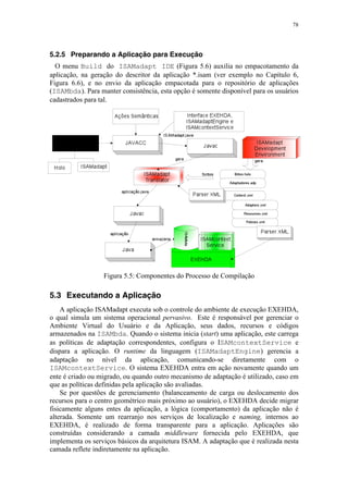 78
5.2.5 Preparando a Aplicação para Execução
O menu Build do ISAMadapt IDE (Figura 5.6) auxilia no empacotamento da
aplicação, na geração do descritor da aplicação *.isam (ver exemplo no Capítulo 6,
Figura 6.6), e no envio da aplicação empacotada para o repositório de aplicações
(ISAMbda). Para manter consistência, esta opção é somente disponível para os usuários
cadastrados para tal.
Figura 5.5: Componentes do Processo de Compilação
5.3 Executando a Aplicação
A aplicação ISAMadapt executa sob o controle do ambiente de execução EXEHDA,
o qual simula um sistema operacional pervasivo. Este é responsável por gerenciar o
Ambiente Virtual do Usuário e da Aplicação, seus dados, recursos e códigos
armazenados na ISAMbda. Quando o sistema inicia (start) uma aplicação, este carrega
as políticas de adaptação correspondentes, configura o ISAMcontextService e
dispara a aplicação. O runtime da linguagem (ISAMadaptEngine) gerencia a
adaptação no nível da aplicação, comunicando-se diretamente com o
ISAMcontextService. O sistema EXEHDA entra em ação novamente quando um
ente é criado ou migrado, ou quando outro mecanismo de adaptação é utilizado, caso em
que as políticas definidas pela aplicação são avaliadas.
Se por questões de gerenciamento (balanceamento de carga ou deslocamento dos
recursos para o centro geométrico mais próximo ao usuário), o EXEHDA decide migrar
fisicamente alguns entes da aplicação, a lógica (comportamento) da aplicação não é
alterada. Somente um rearranjo nos serviços de localização e naming, internos ao
EXEHDA, é realizado de forma transparente para a aplicação. Aplicações são
construídas considerando a camada middleware fornecida pelo EXEHDA, que
implementa os serviços básicos da arquitetura ISAM. A adaptação que é realizada nesta
camada reflete indiretamente na aplicação.
 