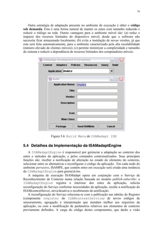 79
Outra estratégia de adaptação presente no ambiente de execução é obter o código
sob demanda. Esta é uma forma natural de manter os entes com tamanho reduzido e
reduzir o tráfego na rede. Outras vantagens para o ambiente móvel são: (a) reduz o
impacto dos recursos limitados do dispositivo móvel, desde que o software não
necessita ficar armazenado localmente; (b) evita a instalação de novas versões, já que
esta será feita automaticamente, para o ambiente caracterizado pela alta escalabilidade
(número elevado de clientes móveis); (c) permite minimizar a complexidade e tamanho
do sistema e reduzir a dependência de recursos limitados dos computadores móveis.
Figura 5.6: Build Menu do ISAMadapt IDE
5.4 Detalhes da Implementação da ISAMadaptEngine
A ISAMadaptEngine é responsável por gerenciar a adaptação ao contexto dos
entes e métodos da aplicação, e pelos comandos contextualizados. Suas principais
funções são: receber a notificação de alteração no estado do elemento do contexto,
selecionar entre as alternativas e reconfigurar o código da aplicação. Em cada nodo do
ambiente pervasivo, ISAMPE, que contém entes em execução será criada uma instância
da ISAMadaptEngine para gerenciá-los.
A máquina de execução ISAMadapt opera em conjunção com o Serviço de
Reconhecimento de Contexto numa relação baseada no modelo publish-subscribe: a
ISAMadaptEngine registra o interesse dos entes da aplicação, solicita
reconfiguração do Serviço conforme necessidades da aplicação, recebe a notificação do
ISAMcontextServer, ativa/desativa o recebimento de notificação.
A reconfiguração do Serviço relaciona-se com a publicação nas tabelas do Registro
(componente register do ISAMcontextService) de novos códigos de
sensoramento, agregação e interpretação que atendam melhor aos requisitos da
aplicação, ou com a modificação de parâmetros relativos aos elementos de contexto
previamente definidos. A carga do código destes componentes, que darão a visão
 