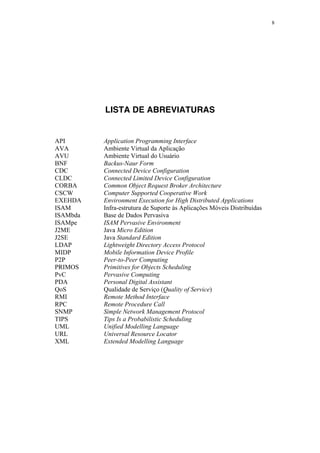 8
LISTA DE ABREVIATURAS
API Application Programming Interface
AVA Ambiente Virtual da Aplicação
AVU Ambiente Virtual do Usuário
BNF Backus-Naur Form
CDC Connected Device Configuration
CLDC Connected Limited Device Configuration
CORBA Common Object Request Broker Architecture
CSCW Computer Supported Cooperative Work
EXEHDA Environment Execution for High Distributed Applications
ISAM Infra-estrutura de Suporte às Aplicações Móveis Distribuídas
ISAMbda Base de Dados Pervasiva
ISAMpe ISAM Pervasive Environment
J2ME Java Micro Edition
J2SE Java Standard Edition
LDAP Lightweight Directory Access Protocol
MIDP Mobile Information Device Profile
P2P Peer-to-Peer Computing
PRIMOS Primitives for Objects Scheduling
PvC Pervasive Computing
PDA Personal Digital Assistant
QoS Qualidade de Serviço (Quality of Service)
RMI Remote Method Interface
RPC Remote Procedure Call
SNMP Simple Network Management Protocol
TIPS Tips Is a Probabilistic Scheduling
UML Unified Modelling Language
URL Universal Resource Locator
XML Extended Modelling Language
 