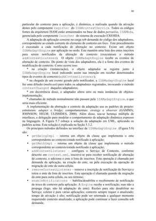 80
particular do contexto para a aplicação, é dinâmica, e realizada quando da ativação
destes pelo componente register do ISAMcontextService. Todos os códigos
fontes da arquitetura ISAM estão armazenados na base de dados pervasiva, ISAMbda,
gerenciada pelo componente launcher do sistema de execução EXEHDA.
A adaptação da aplicação consiste na carga sob demanda do código dos adaptadores,
correspondente ao estado corrente do elemento de contexto em foco. Este procedimento
é executado a cada notificação de alteração no contexto. Existe um objeto
ISAMadaptEngine por aplicação no nodo. Este mantém uma lista dos entes inscritos
para serem notificados da alteração de contexto (executaram o método
addContextListener). O objeto ISAMadaptEngine recebe os eventos de
alteração de contexto. Do ponto de vista dos adaptadores, ela é a fonte dos eventos de
modificação de contexto. Como ocorre isso:
* na criação (instanciação), o objeto adaptador se registra junto à
ISAMadaptEngine local indicando assim sua intenção em receber determinados
tipos de eventos de contexto (addContextListener);
* na chegada de um evento gerado pelo notificador, a ISAMadaptEngine local
faz uma difusão (multicast) para todos os adaptadores registrados, invocando o método
contextChanged daqueles adaptadores;
* em decorrência disso, o adaptador altera zero ou mais instâncias de objetos-
implementação;
* chamadas de método normalmente não passam pela ISAMadaptEngine, o que
seria mais eficiente.
A implementação da abstração e controle da adaptação usa os padrões de projeto:
estruturais: adapter e bridge; comportamentais: strategy e observer (GAMMA;
JOHNSON; HELM; ULISSIDES, 2000). Além disso, usa-se herança múltipla de
interfaces, e delegação para modelar o comportamento de adaptação dinâmica expresso
na linguagem. A Figura 5.7 esboça a solução da adaptação em UML, aplicando os
padrões acima. Esta solução é explicada na Seção 5.3.2.
Os principais métodos definidos na interface da ISAMadaptEngine (Figura 5.8)
são:
• getBeingImpl – retorna um objeto da classe que implementa o ente
correspondente ao contexto/estado notificado à aplicação;
• getMethImpl – retorna um objeto da classe que implementa o método
correspondente ao contexto/estado notificado à aplicação;
• addContextListener – configura o Serviço de Contexto, conforme
descrito em context.xml, inscreve-se para receber notificação de alteração
de contexto, e adiciona o ente à lista de inscritos. Esta operação é chamada por
demanda da aplicação, na criação do ente, ou pela execução da operação de
migração do ente de outra célula;
• removeContextListener – remove a inscrição de notificação do Serviço e
retira o ente da lista de inscritos. Esta operação é chamada quando da migração
do ente para outra célula, ou seu término;
• enableNotifications – habilita/desabilita o recebimento de notificação
de troca de contexto pela aplicação. A Engine recebe a notificação, mas não a
propaga (logo, não há adaptação do ente). Razões para não desabilitar no
Serviço: coletor é para várias aplicações; contexto sempre requer o atualizado;
tempo de ativação é alto; notificação pode ser retornada a qualquer momento
requerendo contexto atualizado; a aplicação pode continuar a fazer consulta sob
demanda;
 