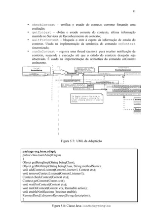 81
• checkContext – verifica o estado do contexto corrente forçando uma
avaliação;
• getContext – obtém o estado corrente do contexto, ultima informação
mantida no Servidor de Reconhecimento de contexto;
• waitForContext – bloqueia o ente à espera da informação de estado do
contexto. Usada na implementação da semântica do comando onContext
sincronizado;
• runOnContext – registra uma thread (action) para receber notificação de
contexto, suspende a execução até que o estado do contexto desejado seja
observado. É usado na implementação da semântica do comando onContext
assíncrono.
Figura 5.7: UML da Adaptação
package org.isam.adapt;
public class IsamAdaptEngine
{
Object getBeingImpl(String beingClass);
Object getMethImpl(String beingClass, String methodName);
void addContextListener(ContextListener l, Context ctx);
void removeContextListener(ContextListener l);
Context checkContext(Context ctx);
Context getContext(Context ctx);
void waitForContext(Context ctx);
void runOnContext(Context ctx, Runnable action);
void enableNotifications (boolean enable);
ResorceDesc[] discoverResource(String description);
}
Figura 5.8: Classe Java ISAMadaptEngine
 