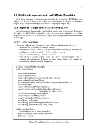 82
5.5 Detalhes da Implementação do ISAMadaptTranslator
Esta Seção descreve o mecanismo de tradução das construções ISAMadapt para
código Java, o qual é baseado nas classes que implementam a máquina de adaptação
(Figura 5.8) e o suporte em tempo de execução à linguagem (Figura 5.9).
5.5.1 Regras de Tradução para a Geração de Código Java
A implementação da adaptação é explicada a seguir, onde o mecanismo de geração
de código do ISAMadapt é detalhado para os casos: ente adaptativo, e método
adaptativo. Na seqüência são detalhadas as regras de tradução para os demais comandos
ISAMadapt.
5.5.1.1 Entes Adaptativos
Durante a tradução para a linguagem Java, cada ente adaptativo dá origem a:
• uma interface, que define os métodos do ente;
• uma classe BeingNameAdapter que implementa essa interface, e também as
interfaces org.isam.adapt.ContextListener e
org.isam.exehda.primos.Migrable;
• uma classe BeingNameImplBase que provê implementações para os
métodos não-adaptativos definidos no ente (desta forma estes podem ser
reescritos ou tornados também adaptativos).
package org.isam.lang.isamadapt;
public class Runtime
{
static void disconnect();
static void reconnect();
static void install(String applicName, Symbol idUser);
static void prefetch(Object[] file);
static void push(String scrResourceURL, String targetResourceURL);
static void exit();
static void killBeing(String beingName);
static Symbol createBeing(ClassBeing being, Being id,
Object [] param, Object hints);
static void moveBeing(ClassBeing dest);
static void reschedule(Object hints);
static Symbol getEnv(String varName);
static History getHistory();
static History getChildHistory(Symbol childName);
static History getParentHistory(String child);
}
public interface History
{ Tuple in (Tuple pattern, Long waitmilis);
Tuple in_r ((Tuple pattern, Long waitmilis);
Tuple out (Tuple t);
}
Figura 5.9: A Classe Java isamadapt.Runtime
 
