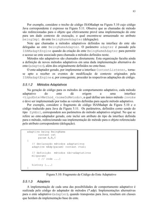 83
Por exemplo, considere o trecho de código ISAMadapt na Figura 5.10 cujo código
Java correspondente é expresso na Figura 5.11. Observe que as chamadas de método
são redirecionadas para o objeto que efetivamente provê uma implementação do ente
para um dado contexto de execução, o qual encontra-se armazenado no atributo
beingImpl do ente BeingNameAdapter (delegação).
Note que chamadas a métodos adaptativos definidos na interface do ente são
delegadas ao ente BeingNameAdapter. O parâmetro adapter é passado pela
ISAMadaptEngine quando da criação do ente BeingNameAdapter para permitir
o acesso ao ente associado para chamada a métodos definidos neste.
Métodos não adaptativos são chamados diretamente. Esta organização faculta ainda
a definição de novos métodos adaptativos em uma dada implementação alternativa do
ente (adapter), além dos originalmente definidos no ente-base.
O ente-adaptador gerado, por implementar a interface ContextListener, torna-
se apto a receber os eventos de modificação de contexto originados pela
ISAMadaptEngine e, por conseguinte, proceder às respectivas adaptações de código.
5.5.1.2 Métodos Adaptativos
Na geração de código para os métodos de comportamento adaptativo, cada método
adaptativo do ente dá origem a uma interface
<tipoEnte>Method_<nomeDoMetodo>, a qual define um único método invoke
e deve ser implementado por todas as versões definidas para aquele método adaptativo.
Por exemplo, considere o fragmento de código ISAMadapt da Figura 5.10 e o
código traduzido para Java da Figura 5.11. Os parâmetros, definidos como sendo do
tipo Symbol, correspondem aos parâmetros do método adaptativo original. No que se
refere ao ente-adaptador gerado, este inclui um atributo do tipo da interface definida
para o método, redirecionando sua implementação do método para o objeto referenciado
pelo atributo correspondente (delegação).
adaptive being BeingName
context cxt
param A,B,C
{
// declaração métodos adaptativos
adaptive mAdp(param) context ctx2;
// definição métodos não-adaptativos
m1(param)
{ // code ...}
history {...}
}
Figura 5.10: Fragmento de Código do Ente Adaptativo
5.5.1.3 Adapters
A implementação de cada uma das possibilidades de comportamento adaptativo é
realizada pelo código do adaptador de métodos (*.adp). Implementações alternativas
para o ente adaptativo (adapter), quando transpostas para Java, resultam em classes
que herdam da implementação base do ente.
 