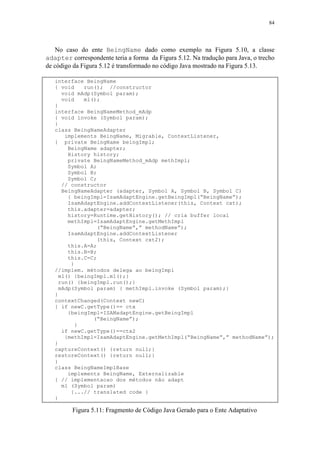 84
No caso do ente BeingName dado como exemplo na Figura 5.10, a classe
adapter correspondente teria a forma da Figura 5.12. Na tradução para Java, o trecho
de código da Figura 5.12 é transformado no código Java mostrado na Figura 5.13.
interface BeingName
{ void run(); //constructor
void mAdp(Symbol param);
void m1();
}
interface BeingNameMethod_mAdp
{ void invoke (Symbol param);
}
class BeingNameAdapter
implements BeingName, Migrable, ContextListener,
{ private BeingName beingImpl;
BeingName adapter;
History history;
private BeingNameMethod_mAdp methImpl;
Symbol A;
Symbol B;
Symbol C;
// constructor
BeingNameAdapter (adapter, Symbol A, Symbol B, Symbol C)
{ beingImpl=IsamAdaptEngine.getBeingImpl(“BeingName”);
IsamAdaptEngine.addContextListener(this, Context cxt);
this.adapter=adapter;
history=Runtime.getHistory(); // cria buffer local
methImpl=IsamAdaptEngine.getMethImpl
(“BeingName”,” methodName”);
IsamAdaptEngine.addContextListener
(this, Context cxt2);
this.A=A;
this.B=B;
this.C=C;
}
//implem. métodos delega ao beingImpl
m1() {beingImpl.m1();}
run() {beingImpl.run();}
mAdp(Symbol param) { methImpl.invoke (Symbol param);}
}
contextChanged(Context newC)
{ if newC.getType()== ctx
{beingImpl=ISAMadaptEngine.getBeingImpl
(“BeingName”);
}
if newC.getType()==ctx2
{methImpl=IsamAdaptEngine.getMethImpl(“BeingName”,” methodName”);
}
captureContext() {return null;}
restoreContext() {return null;}
}
class BeingNameImplBase
implements BeingName, Externalizable
{ // implementacao dos métodos não adapt
m1 (Symbol param)
{...// translated code }
}
Figura 5.11: Fragmento de Código Java Gerado para o Ente Adaptativo
 