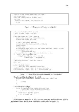 85
adapter being BeingName(param)::ctxState
{// constructor
adaptive methA(param2) context ctx3;
…. code }
//definição métodos não-adaptativos
m1();
}
Figura 5.12: Fragmento de Código do Adaptador
interface BeingNameMethod_methA
{ void invoke (Symbol param2);
}
class BeingNameImplBase_ctxValue
implements Migrable, ContextListener
extends BeingNameImplBase
{
private BeingName adapter;
private BeingNameMethod_methA methImpl;
Symbol param;
//contructor
BeingNameImplbase_ctxValue (BeingName adapter, Symbol param)
{ this.adapter=adapter;
this.param=param;
// acesso métodos compartilhados definidos no ente
// adapter.methodName(param);
methImpl=IsamAdaptEngine.getMethImpl
(“BeingName”, “methName”);
}
//métodos não-adaptativos do adapter
m1() {…… }
methA (Symbol param)
{ methImpl.invoke(Symbol param2);}
readExternal (Symbol obj) { // save history }
writeExternal (Symbol obj) { // restore history }
}
Figura 5.13: Fragmento de Código Java Gerado para o Adaptador
O trecho de código do adaptador de método
adapter beingNameMethod.nameMethod(param)::ctxValue
{
//code
}
é traduzido para o código:
class BeingNameMethod_nameMethod_ctxvalue
implements BeingNameMethod_nameMethod
{
void invoke (Symbol param)
{ ... // code ... }
}
ISAMadapt tem, por definição, três elementos para tratar a adaptação: ente, método
e adaptador. Logo, pode-se ter as combinações enumeradas no Quadro 5.1.
 