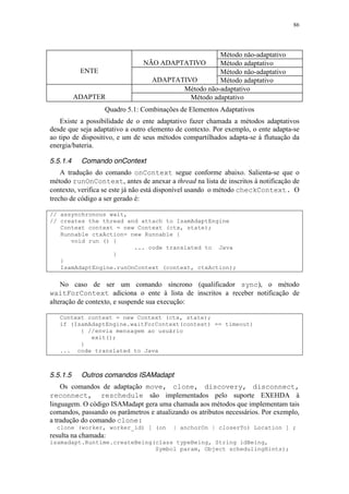 86
Método não-adaptativo
NÃO ADAPTATIVO Método adaptativo
Método não-adaptativo
ENTE
ADAPTATIVO Método adaptativo
Método não-adaptativo
ADAPTER Método adaptativo
Quadro 5.1: Combinações de Elementos Adaptativos
Existe a possibilidade de o ente adaptativo fazer chamada a métodos adaptativos
desde que seja adaptativo a outro elemento de contexto. Por exemplo, o ente adapta-se
ao tipo de dispositivo, e um de seus métodos compartilhados adapta-se à flutuação da
energia/bateria.
5.5.1.4 Comando onContext
A tradução do comando onContext segue conforme abaixo. Salienta-se que o
método runOnContext, antes de anexar a thread na lista de inscritos à notificação de
contexto, verifica se este já não está disponível usando o método checkContext. O
trecho de código a ser gerado é:
// assynchronous wait,
// creates the thread and attach to IsamAdaptEngine
Context context = new Context (ctx, state);
Runnable ctxAction= new Runnable {
void run () {
... code translated to Java
}
}
IsamAdaptEngine.runOnContext (context, ctxAction);
No caso de ser um comando síncrono (qualificador sync), o método
waitForContext adiciona o ente à lista de inscritos a receber notificação de
alteração de contexto, e suspende sua execução:
Context context = new Context (ctx, state);
if (IsamAdaptEngine.waitForContext(context) == timeout)
{ //envia mensagem ao usuário
exit();
}
... code translated to Java
5.5.1.5 Outros comandos ISAMadapt
Os comandos de adaptação move, clone, discovery, disconnect,
reconnect, reschedule são implementados pelo suporte EXEHDA à
linguagem. O código ISAMadapt gera uma chamada aos métodos que implementam tais
comandos, passando os parâmetros e atualizando os atributos necessários. Por exemplo,
a tradução do comando clone:
clone (worker, worker_id) [ (on | anchorOn | closerTo) Location ] ;
resulta na chamada:
isamadapt.Runtime.createBeing(class typeBeing, String idBeing,
Symbol param, Object schedulingHints);
 