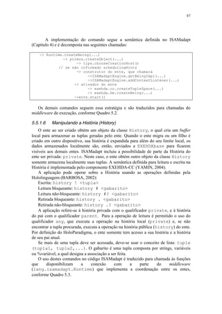 87
A implementação do comando segue a semântica definida no ISAMadapt
(Capítulo 4) e é decomposta nas seguintes chamadas:
-> Runtime.createBeing(...)
-> primos.createObject(...)
-> tips.chooseCreationHost()
// se não informado schedulingHints
-> construtor do ente, que chamará
->ISAMadaptEngine.getBeingImpl(...)
->ISAMadaptEngine.addContextListener(...)
-> ativador do ente
-> exehda.cc.createTupleSpace(...)
-> exehda.hm.createBeing(...)
->ente.start()
Os demais comandos seguem essa estratégia e são traduzidos para chamadas do
middleware de execução, conforme Quadro 5.2.
5.5.1.6 Manipulando a História (History)
O ente ao ser criado obtém um objeto da classe History, o qual cria um buffer
local para armazenar as tuplas geradas pelo ente. Quando o ente migra ou um filho é
criado em outro dispositivo, sua história é expandida para além do seu limite local, os
dados armazenados localmente são, então, enviados a EXEHDAbase para ficarem
visíveis aos demais entes. ISAMadapt incluiu a possibilidade de parte da História do
ente ser privada: private. Neste caso, o ente obtém outro objeto da classe History
somente armazena localmente suas tuplas. A semântica definida para leitura e escrita na
História é implementada pelo componente EXEHDA-CC (YAMIN, 2004).
A aplicação pode operar sobre a História usando as operações definidas pela
Hololinguagem (BARBOSA, 2002):
Escrita: history ! <tupla>
Leitura bloqueante: history # <gabarito>
Leitura não-bloqueante: history #? <gabarito>
Retirada bloqueante: history . <gabarito>
Retirada não-bloqueante: history .? <gabarito>
A aplicação refere-se à história privada com o qualificador private, e à história
do pai com o qualificador parent. Para a operação de leitura é permitido o uso do
qualificador any, que executa a operação na história local (private) e, se não
encontrar a tupla procurada, executa a operação na história pública (history) do ente.
Por definição do HoloParadigma, o ente somente tem acesso a sua história e a história
de seu pai atual.
Se mais de uma tupla deve ser acessada, deve-se usar o conceito de lista: tuple
(tupla1, tupla2,...). O gabarito é uma tupla composta por strings, variáveis
ou %variável, a qual designa a associação a ser feita.
O uso destes comandos no código ISAMadapt é traduzido para chamada às funções
que disponibilizam a conexão com a parte do middleware
(lang.isamadapt.Runtime) que implementa a coordenação entre os entes,
conforme Quadro 5.3.
 